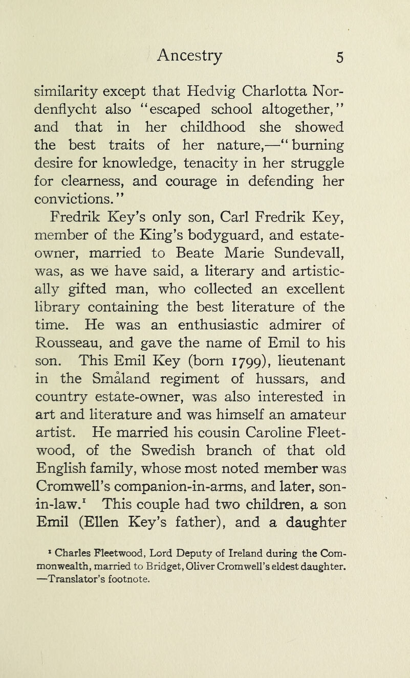 similarity except that Hedvig Charlotta Nor- denflycht also “escaped school altogether,” and that in her childhood she showed the best traits of her nature,—“burning desire for knowledge, tenacity in her struggle for clearness, and courage in defending her convictions.” Fredrik Key's only son, Carl Fredrik Key, member of the King's bodyguard, and estate- owner, married to Beate Marie Sundevall, was, as we have said, a literary and artistic- ally gifted man, who collected an excellent library containing the best literature of the time. He was an enthusiastic admirer of Rousseau, and gave the name of Emil to his son. This Emil Key (bom 1799), lieutenant in the Smaland regiment of hussars, and country estate-owner, was also interested in art and literature and was himself an amateur artist. He married his cousin Caroline Fleet- wood, of the Swedish branch of that old English family, whose most noted member was Cromwell’s companion-in-arms, and later, son- in-law.1 This couple had two children, a son Emil (Ellen Key’s father), and a daughter 1 Charles Fleetwood, Lord Deputy of Ireland during the Com- monwealth, married to Bridget, Oliver Cromwell’s eldest daughter. —Translator’s footnote.