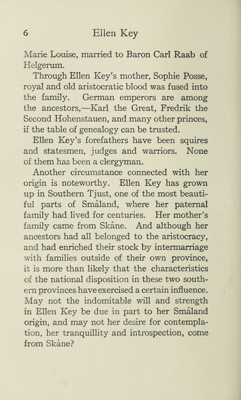 Marie Louise, married to Baron Carl Raab of Helgerum. Through Ellen Key’s mother, Sophie Posse, royal and old aristocratic blood was fused into the family. German emperors are among the ancestors,—Karl the Great, Fredrik the Second Hohenstauen, and many other princes, if the table of genealogy can be trusted. Ellen Key’s forefathers have been squires and statesmen, judges and warriors. None of them has been a clergyman. Another circumstance connected with her origin is noteworthy. Ellen Key has grown up in Southern Tjust, one of the most beauti- ful parts of Smaland, where her paternal family had lived for centuries. Her mother’s family came from Skane. And although her ancestors had all belonged to the aristocracy, and had enriched their stock by intermarriage with families outside of their own province, it is more than likely that the characteristics of the national disposition in these two south- ern provinces have exercised a certain influence. May not the indomitable will and strength in Ellen Key be due in part to her Smaland origin, and may not her desire for contempla- tion, her tranquillity and introspection, come from Skane?