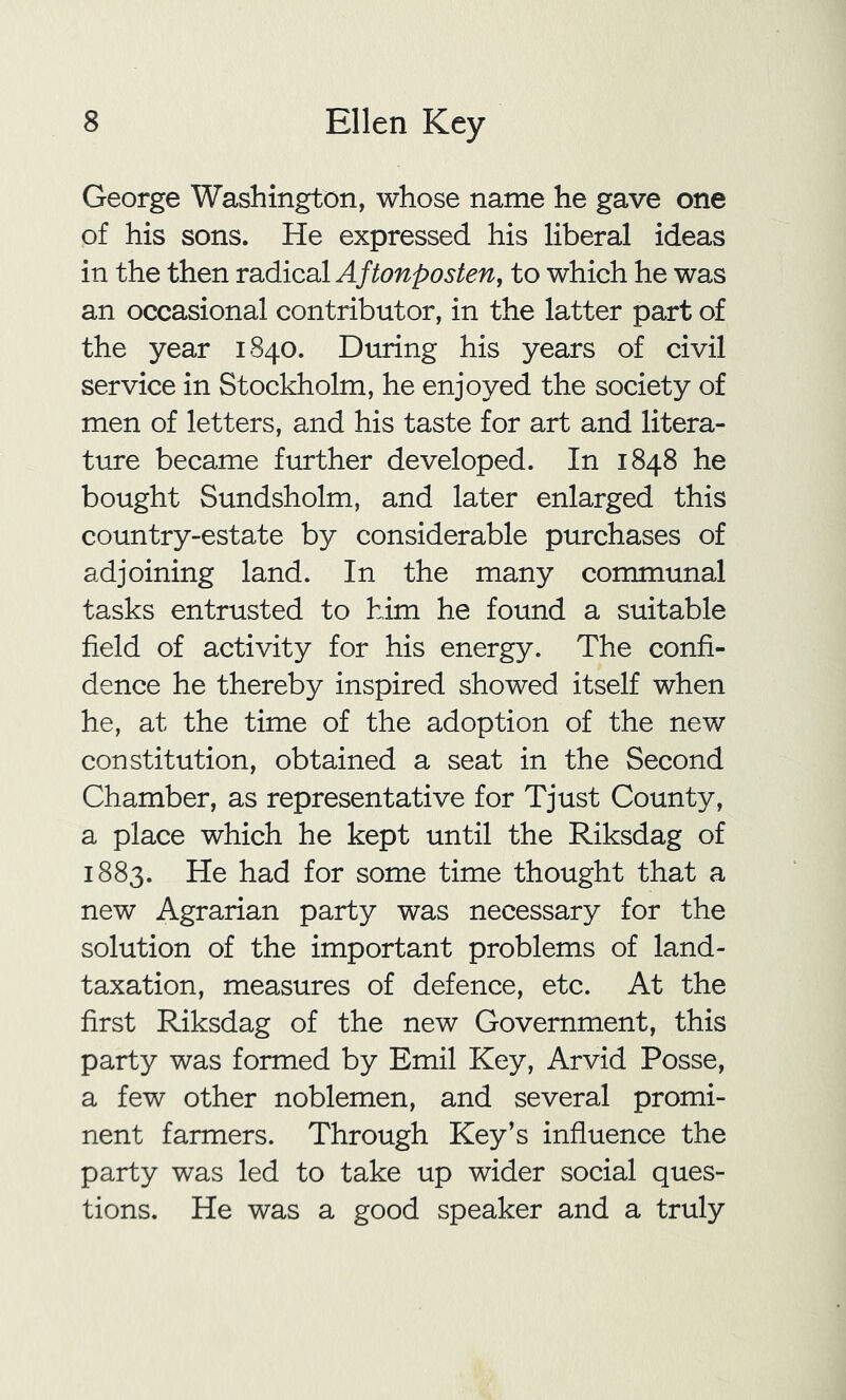 George Washington, whose name he gave one of his sons. He expressed his liberal ideas in the then radical Aftonposten, to which he was an occasional contributor, in the latter part of the year 1840. During his years of civil service in Stockholm, he enjoyed the society of men of letters, and his taste for art and litera- ture became further developed. In 1848 he bought Sundsholm, and later enlarged this country-estate by considerable purchases of adjoining land. In the many communal tasks entrusted to him he found a suitable field of activity for his energy. The confi- dence he thereby inspired showed itself when he, at the time of the adoption of the new constitution, obtained a seat in the Second Chamber, as representative for Tjust County, a place which he kept until the Riksdag of 1883. He had for some time thought that a new Agrarian party was necessary for the solution of the important problems of land- taxation, measures of defence, etc. At the first Riksdag of the new Government, this party was formed by Emil Key, Arvid Posse, a few other noblemen, and several promi- nent farmers. Through Key's influence the party was led to take up wider social ques- tions. He was a good speaker and a truly