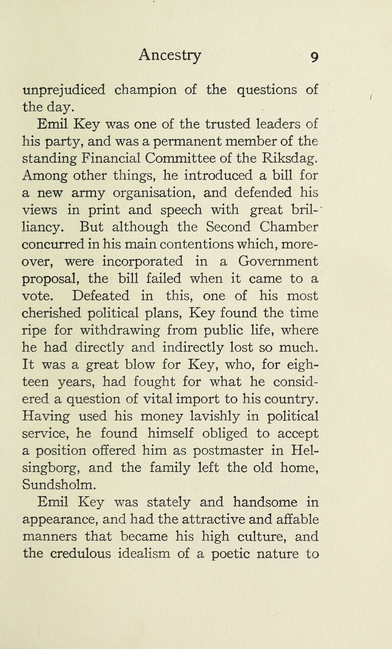 unprejudiced champion of the questions of the day. Emil Key was one of the trusted leaders of his party, and was a permanent member of the standing Financial Committee of the Riksdag. Among other things, he introduced a bill for a new army organisation, and defended his views in print and speech with great bril-* liancy. But although the Second Chamber concurred in his main contentions which, more- over, were incorporated in a Government proposal, the bill failed when it came to a vote. Defeated in this, one of his most cherished political plans, Key found the time ripe for withdrawing from public life, where he had directly and indirectly lost so much. It was a great blow for Key, who, for eigh- teen years, had fought for what he consid- ered a question of vital import to his country. Having used his money lavishly in political service, he found himself obliged to accept a position offered him as postmaster in Hel- singborg, and the family left the old home, Sundsholm. Emil Key was stately and handsome in appearance, and had the attractive and affable manners that became his high culture, and the credulous idealism of a poetic nature to