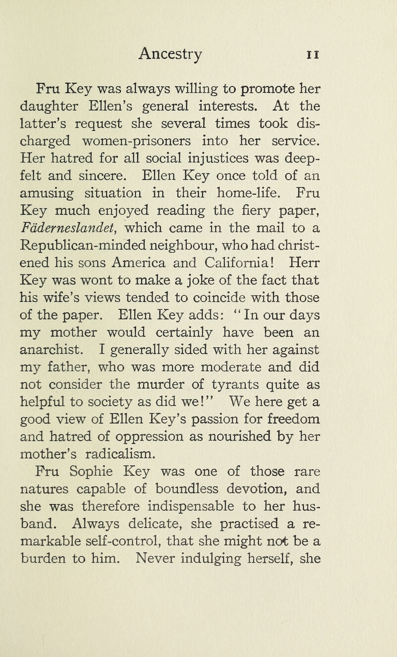 Fru Key was always willing to promote her daughter Ellen’s general interests. At the latter’s request she several times took dis- charged women-prisoners into her service. Her hatred for all social injustices was deep- felt and sincere. Ellen Key once told of an amusing situation in their home-life. Fru Key much enjoyed reading the fiery paper, Faderneslandet, which came in the mail to a Republican-minded neighbour, who had christ- ened his sons America and California! Herr Key was wont to make a joke of the fact that his wife’s views tended to coincide with those of the paper. Ellen Key adds: “ In our days my mother would certainly have been an anarchist. I generally sided with her against my father, who was more moderate and did not consider the murder of tyrants quite as helpful to society as did we!” We here get a good view of Ellen Key’s passion for freedom and hatred of oppression as nourished by her mother’s radicalism. Fru Sophie Key was one of those rare natures capable of boundless devotion, and she was therefore indispensable to her hus- band. Always delicate, she practised a re- markable self-control, that she might not be a burden to him. Never indulging herself, she