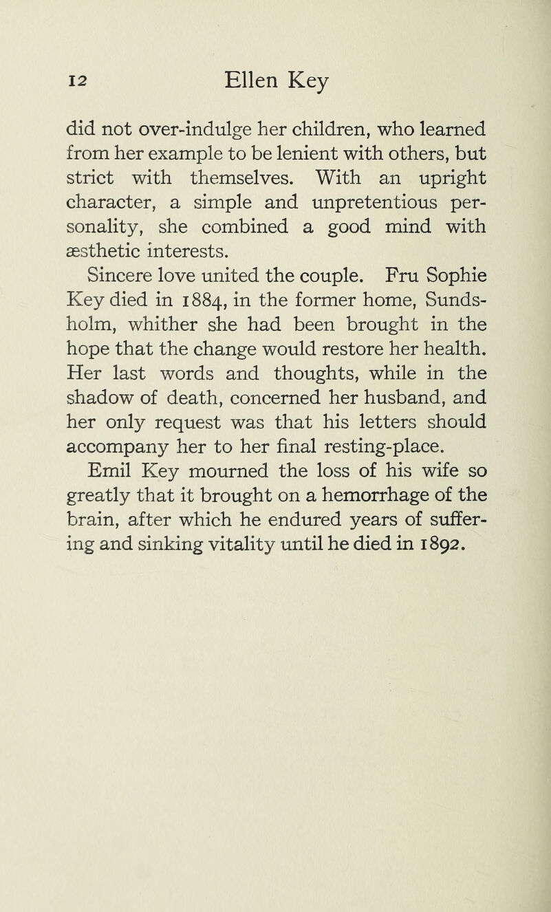 did not over-indulge her children, who learned from her example to be lenient with others, but strict with themselves. With an upright character, a simple and unpretentious per- sonality, she combined a good mind with aesthetic interests. Sincere love united the couple. Fru Sophie Key died in 1884, in the former home, Sunds- holm, whither she had been brought in the hope that the change would restore her health. Her last words and thoughts, while in the shadow of death, concerned her husband, and her only request was that his letters should accompany her to her final resting-place. Emil Key mourned the loss of his wife so greatly that it brought on a hemorrhage of the brain, after which he endured years of suffer- ing and sinking vitality until he died in 1892.