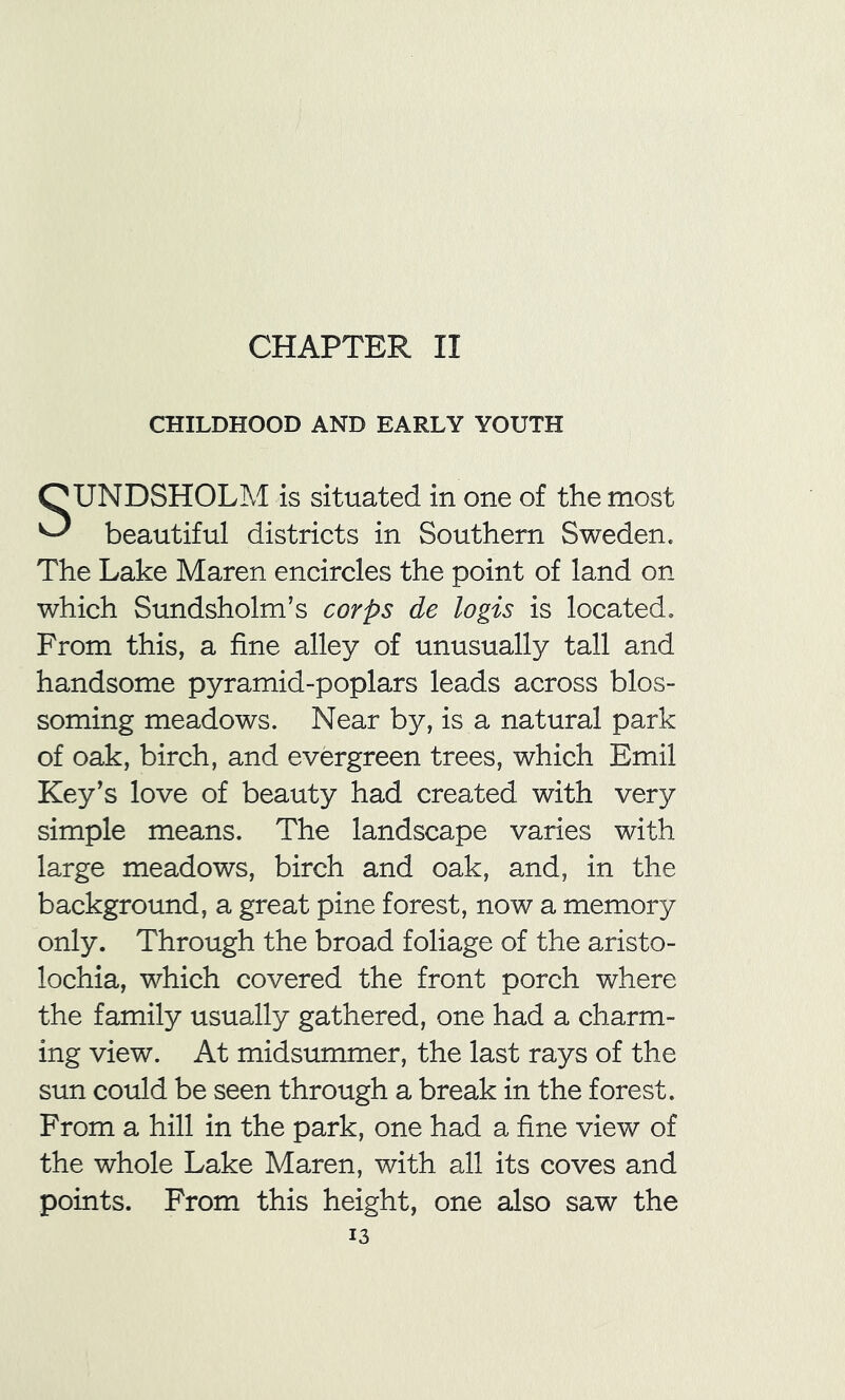 CHILDHOOD AND EARLY YOUTH SUNDSHOLM is situated in one of the most beautiful districts in Southern Sweden. The Lake Maren encircles the point of land on which Sundsholm’s corps de logis is located. From this, a fine alley of unusually tall and handsome pyramid-poplars leads across blos- soming meadows. Near by, is a natural park of oak, birch, and evergreen trees, which Emil Key's love of beauty had created with very simple means. The landscape varies with large meadows, birch and oak, and, in the background, a great pine forest, now a memory only. Through the broad foliage of the aristo- lochia, which covered the front porch where the family usually gathered, one had a charm- ing view. At midsummer, the last rays of the sun could be seen through a break in the forest. From a hill in the park, one had a fine view of the whole Lake Maren, with all its coves and points. From this height, one also saw the 13