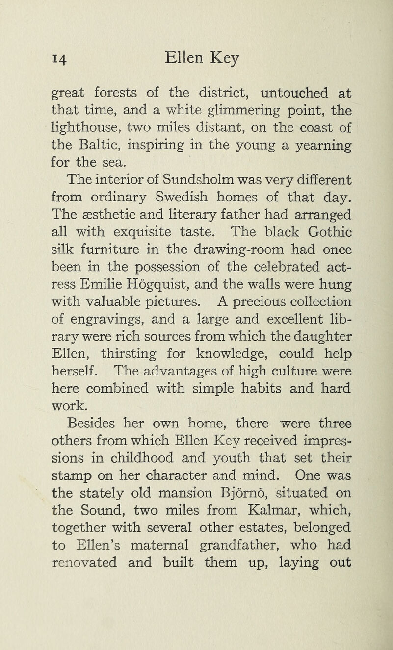 great forests of the district, untouched at that time, and a white glimmering point, the lighthouse, two miles distant, on the coast of the Baltic, inspiring in the young a yearning for the sea. The interior of Sundsholm was very different from ordinary Swedish homes of that day. The aesthetic and literary father had arranged all with exquisite taste. The black Gothic silk furniture in the drawing-room had once been in the possession of the celebrated act- ress Emilie Hogquist, and the walls were hung with valuable pictures. A precious collection of engravings, and a large and excellent lib- rary were rich sources from which the daughter Ellen, thirsting for knowledge, could help herself. The advantages of high culture were here combined with simple habits and hard work. Besides her own home, there were three others from which Ellen Key received impres- sions in childhood and youth that set their stamp on her character and mind. One was the stately old mansion Bjorno, situated on the Sound, two miles from Kalmar, which, together with several other estates, belonged to Ellen’s maternal grandfather, who had renovated and built them up, laying out