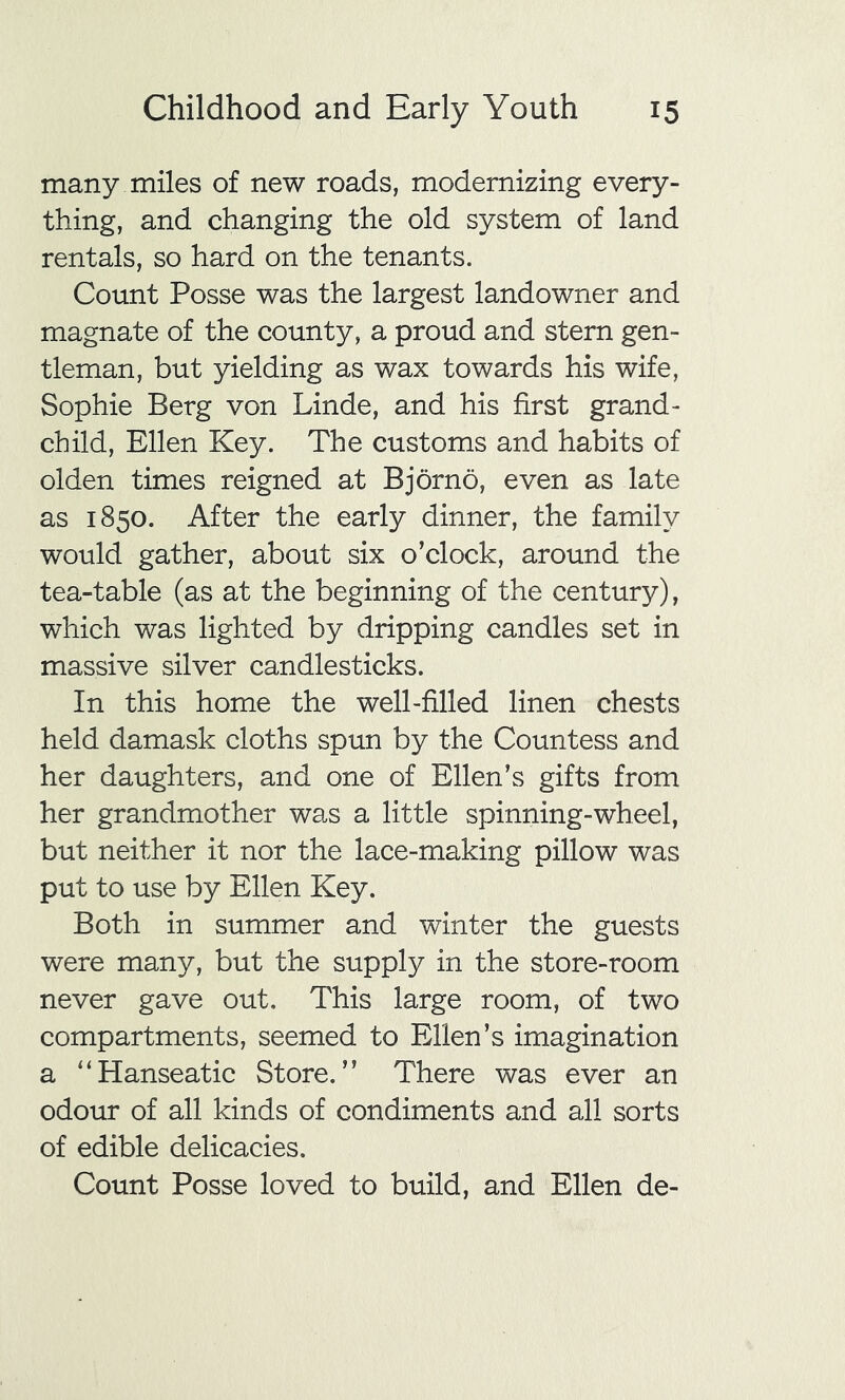 many miles of new roads, modernizing every- thing, and changing the old system of land rentals, so hard on the tenants. Count Posse was the largest landowner and magnate of the county, a proud and stern gen- tleman, but yielding as wax towards his wife, Sophie Berg von Linde, and his first grand- child, Ellen Key. The customs and habits of olden times reigned at Bjorno, even as late as 1850. After the early dinner, the family would gather, about six o’clock, around the tea-table (as at the beginning of the century), which was lighted by dripping candles set in massive silver candlesticks. In this home the well-filled linen chests held damask cloths spun by the Countess and her daughters, and one of Ellen’s gifts from her grandmother was a little spinning-wheel, but neither it nor the lace-making pillow was put to use by Ellen Key. Both in summer and winter the guests were many, but the supply in the store-room never gave out. This large room, of two compartments, seemed to Ellen’s imagination a ‘‘Hanseatic Store.” There was ever an odour of all kinds of condiments and all sorts of edible delicacies. Count Posse loved to build, and Ellen de-