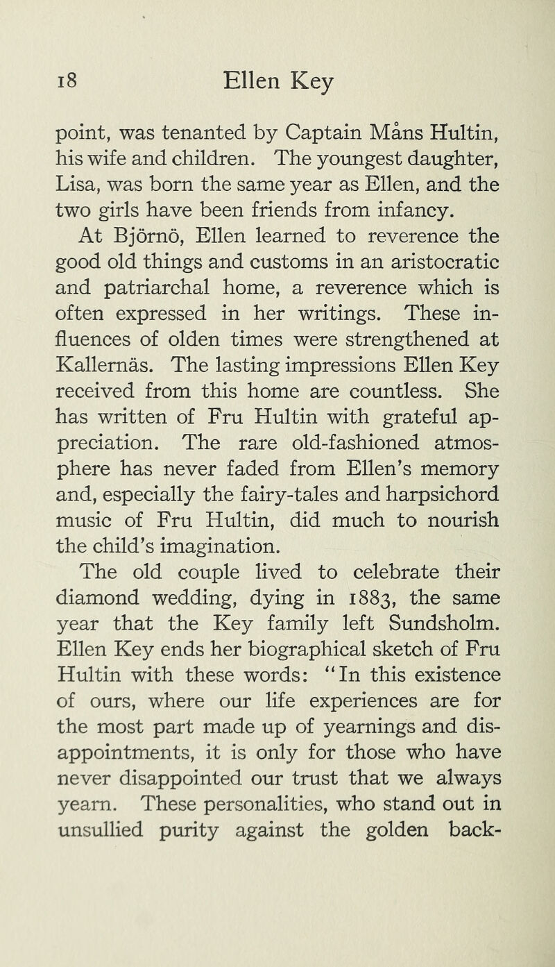 point, was tenanted by Captain Mans Hultin, his wife and children. The youngest daughter, Lisa, was born the same year as Ellen, and the two girls have been friends from infancy. At Bjorno, Ellen learned to reverence the good old things and customs in an aristocratic and patriarchal home, a reverence which is often expressed in her writings. These in- fluences of olden times were strengthened at Kallemas. The lasting impressions Ellen Key received from this home are countless. She has written of Fru Hultin with grateful ap- preciation. The rare old-fashioned atmos- phere has never faded from Ellen's memory and, especially the fairy-tales and harpsichord music of Fru Hultin, did much to nourish the child's imagination. The old couple lived to celebrate their diamond wedding, dying in 1883, the same year that the Key family left Sundsholm. Ellen Key ends her biographical sketch of Fru Hultin with these words: “In this existence of ours, where our life experiences are for the most part made up of yearnings and dis- appointments, it is only for those who have never disappointed our trust that we always yearn. These personalities, who stand out in unsullied purity against the golden back-