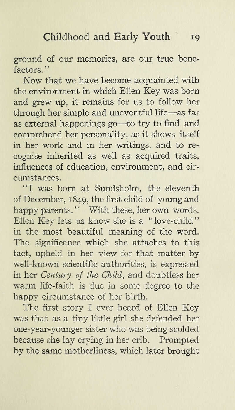 ground of our memories, are our true bene- factors. ” Now that we have become acquainted with the environment in which Ellen Key was born and grew up, it remains for us to follow her through her simple and uneventful life—as far as external happenings go—to try to find and comprehend her personality, as it shows itself in her work and in her writings, and to re- cognise inherited as well as acquired traits, influences of education, environment, and cir- cumstances. “I was born at Sundsholm, the eleventh of December, 1849, the first child of young and happy parents. ” With these, her own words, Ellen Key lets us know she is a “love-child’’ in the most beautiful meaning of the word. The significance which she attaches to this fact, upheld in her view for that matter by well-known scientific authorities, is expressed in her Century of the Child, and doubtless her warm life-faith is due in some degree to the happy circumstance of her birth. The first story I ever heard of Ellen Key was that as a tiny little girl she defended her one-year-younger sister who was being scolded because she lay crying in her crib. Prompted by the same motherliness, which later brought