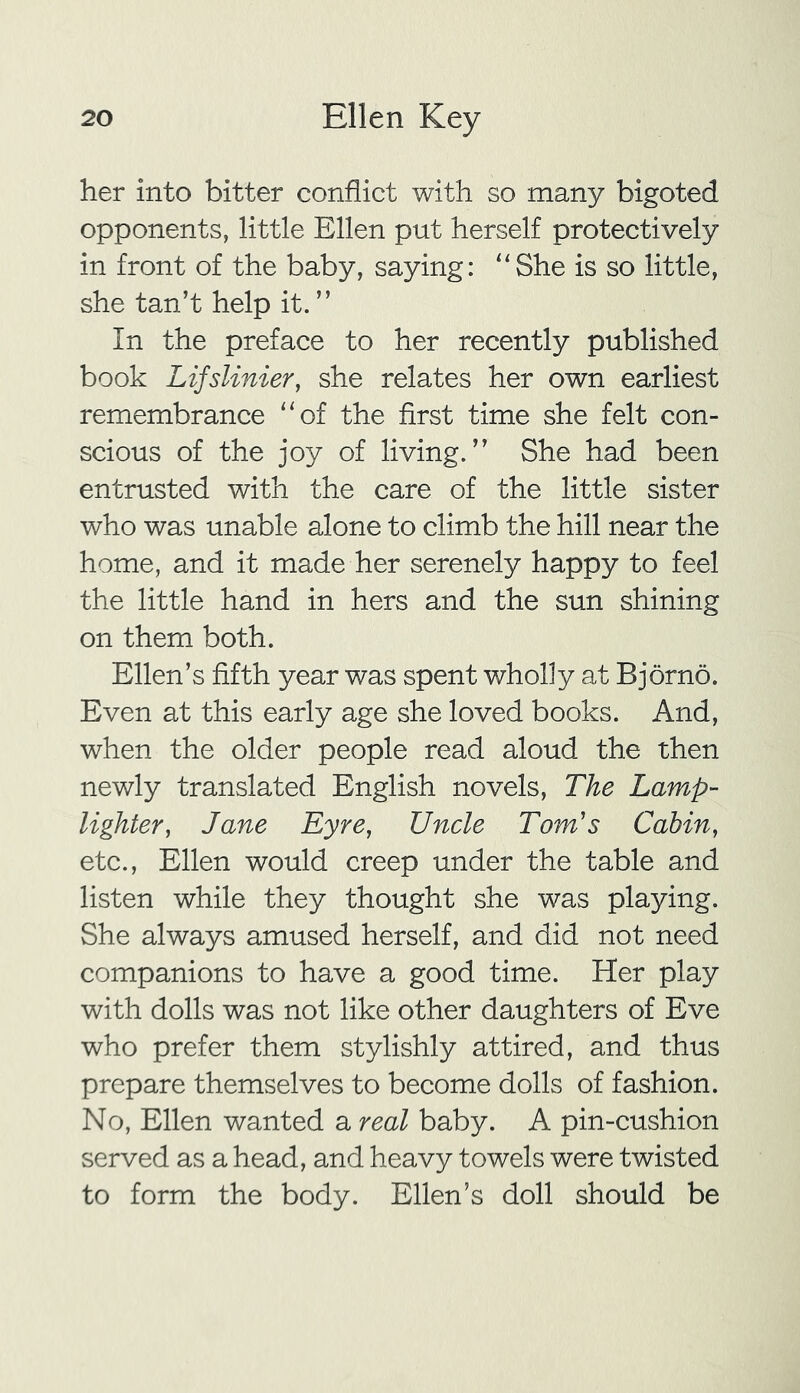 her into bitter conflict with so many bigoted opponents, little Ellen put herself protectively in front of the baby, saying: “She is so little, she tan’t help it. ” In the preface to her recently published book Lifslinier, she relates her own earliest remembrance “of the first time she felt con- scious of the joy of living.” She had been entrusted with the care of the little sister who was unable alone to climb the hill near the home, and it made her serenely happy to feel the little hand in hers and the sun shining on them both. Ellen’s fifth year was spent wholly at Bjorno. Even at this early age she loved books. And, when the older people read aloud the then newly translated English novels, The Lamp- lighter, Jane Eyre, Uncle Tom's Cabin, etc., Ellen would creep under the table and listen while they thought she was playing. She always amused herself, and did not need companions to have a good time. Her play with dolls was not like other daughters of Eve who prefer them stylishly attired, and thus prepare themselves to become dolls of fashion. No, Ellen wanted a real baby. A pin-cushion served as a head, and heavy towels were twisted to form the body. Ellen’s doll should be