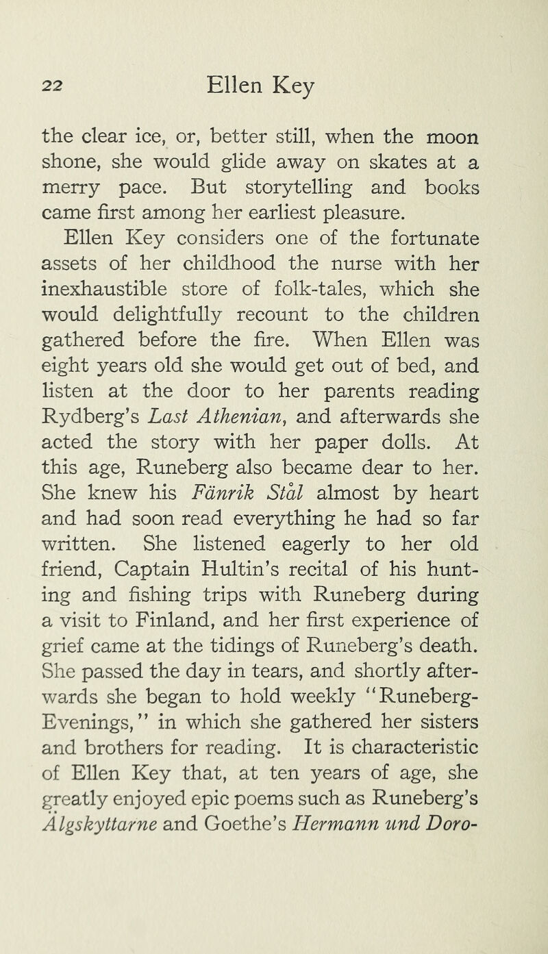 the clear ice, or, better still, when the moon shone, she would glide away on skates at a merry pace. But storytelling and books came first among her earliest pleasure. Ellen Key considers one of the fortunate assets of her childhood the nurse with her inexhaustible store of folk-tales, which she would delightfully recount to the children gathered before the fire. When Ellen was eight years old she would get out of bed, and listen at the door to her parents reading Rydberg’s Last Athenian, and afterwards she acted the story with her paper dolls. At this age, Runeberg also became dear to her. She knew his Fanrik Stal almost by heart and had soon read everything he had so far written. She listened eagerly to her old friend, Captain Hultin’s recital of his hunt- ing and fishing trips with Runeberg during a visit to Finland, and her first experience of grief came at the tidings of Runeberg’s death. She passed the day in tears, and shortly after- wards she began to hold weekly “Runeberg- Evenings, ” in which she gathered her sisters and brothers for reading. It is characteristic of Ellen Key that, at ten years of age, she greatly enjoyed epic poems such as Runeberg’s Algskyttarne and Goethe’s Hermann und Doro-