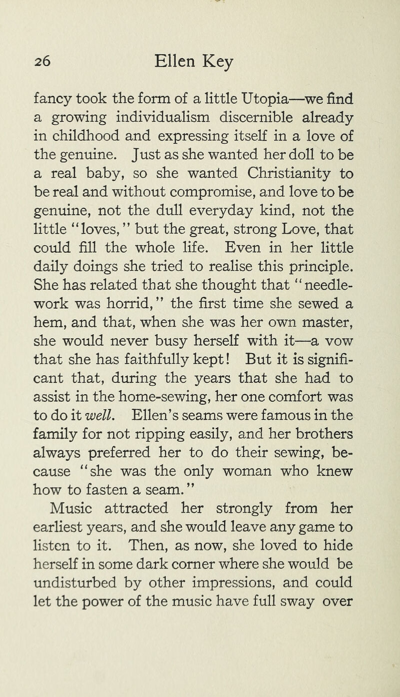 fancy took the form of a little Utopia—we find a growing individualism discernible already in childhood and expressing itself in a love of the genuine. Just as she wanted her doll to be a real baby, so she wanted Christianity to be real and without compromise, and love to be genuine, not the dull everyday kind, not the little “loves, ” but the great, strong Love, that could fill the whole life. Even in her little daily doings she tried to realise this principle. She has related that she thought that “needle- work was horrid, ” the first time she sewed a hem, and that, when she was her own master, she would never busy herself with it—a vow that she has faithfully kept! But it is signifi- cant that, during the years that she had to assist in the home-sewing, her one comfort was to do it well. Ellen’s seams were famous in the family for not ripping easily, and her brothers always preferred her to do their sewing, be- cause “she was the only woman who knew how to fasten a seam. ” Music attracted her strongly from her earliest years, and she would leave any game to listen to it. Then, as now, she loved to hide herself in some dark comer where she would be undisturbed by other impressions, and could let the power of the music have full sway over