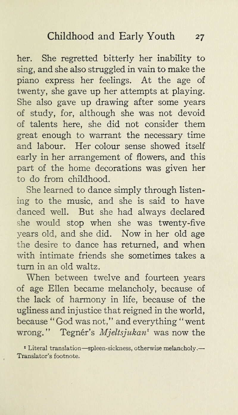 her. She regretted bitterly her inability to sing, and she also struggled in vain to make the piano express her feelings. At the age of twenty, she gave up her attempts at playing. She also gave up drawing after some years of study, for, although she was not devoid of talents here, she did not consider them great enough to warrant the necessary time and labour. Her colour sense showed itself early in her arrangement of flowers, and this part of the home decorations was given her to do from childhood. She learned to dance simply through listen- ing to the music, and she is said to have danced well. But she had always declared she would stop when she was twenty-five years old, and she did. Now in her old age the desire to dance has returned, and when with intimate friends she sometimes takes a turn in an old waltz. When between twelve and fourteen years of age Ellen became melancholy, because of the lack of harmony in life, because of the ugliness and injustice that reigned in the world, because “ God was not,” and everything “ went wrong.” Tegner’s Mjeltsjukan1 was now the 1 Literal translation—spleen-sickness, otherwise melancholy.—■ Translator’s footnote.