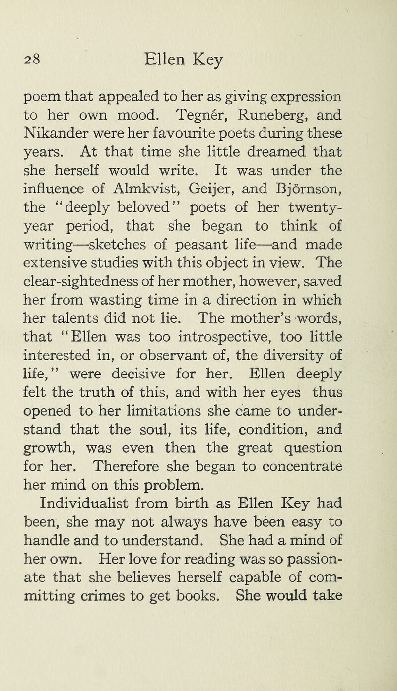 poem that appealed to her as giving expression to her own mood. Tegner, Runeberg, and Nikander were her favourite poets during these years. At that time she little dreamed that she herself would write. It was under the influence of Almkvist, Geijer, and Bjornson, the “deeply beloved” poets of her twenty- year period, that she began to think of writing—sketches of peasant life—and made extensive studies with this object in view. The clear-sightedness of her mother, however, saved her from wasting time in a direction in which her talents did not lie. The mother's words, that “Ellen was too introspective, too little interested in, or observant of, the diversity of life,” were decisive for her. Ellen deeply felt the truth of this, and with her eyes thus opened to her limitations she came to under- stand that the soul, its life, condition, and growth, was even then the great question for her. Therefore she began to concentrate her mind on this problem. Individualist from birth as Ellen Key had been, she may not always have been easy to handle and to understand. She had a mind of her own. Her love for reading was so passion- ate that she believes herself capable of com- mitting crimes to get books. She would take