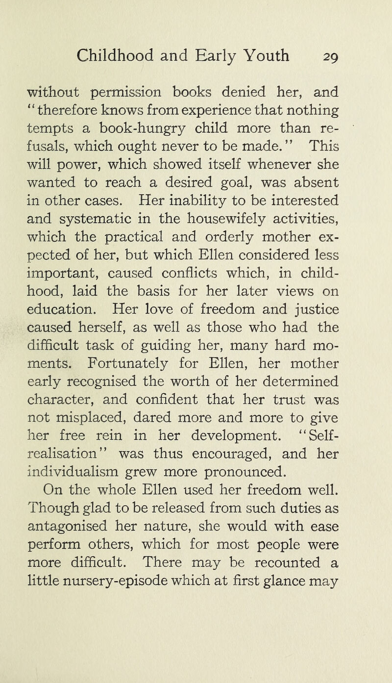 without permission books denied her, and “therefore knows from experience that nothing tempts a book-hungry child more than re- fusals, which ought never to be made. ’1 This will power, which showed itself whenever she wanted to reach a desired goal, was absent in other cases. Her inability to be interested and systematic in the housewifely activities, which the practical and orderly mother ex- pected of her, but which Ellen considered less important, caused conflicts which, in child- hood, laid the basis for her later views on education. Her love of freedom and justice caused herself, as well as those who had the difficult task of guiding her, many hard mo- ments. Fortunately for Ellen, her mother early recognised the worth of her determined character, and confident that her trust was not misplaced, dared more and more to give her free rein in her development. “Self- realisation” was thus encouraged, and her individualism grew more pronounced. On the whole Ellen used her freedom well. Though glad to be released from such duties as antagonised her nature, she would with ease perform others, which for most people were more difficult. There may be recounted a little nursery-episode which at first glance may