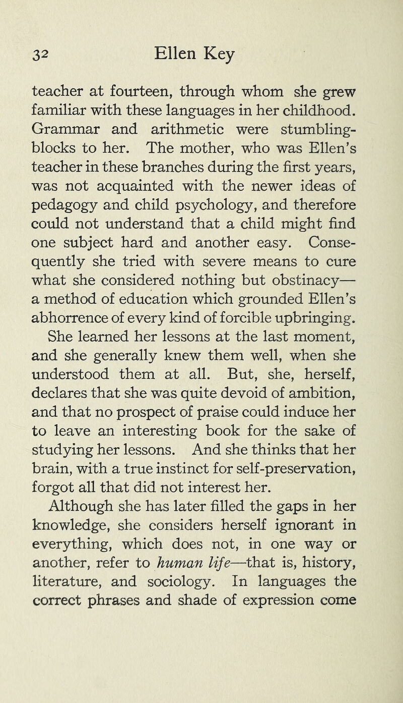 teacher at fourteen, through whom she grew familiar with these languages in her childhood. Grammar and arithmetic were stumbling- blocks to her. The mother, who was Ellen’s teacher in these branches during the first years, was not acquainted with the newer ideas of pedagogy and child psychology, and therefore could not understand that a child might find one subject hard and another easy. Conse- quently she tried with severe means to cure what she considered nothing but obstinacy— a method of education which grounded Ellen’s abhorrence of every kind of forcible upbringing. She learned her lessons at the last moment, and she generally knew them well, when she understood them at all. But, she, herself, declares that she was quite devoid of ambition, and that no prospect of praise could induce her to leave an interesting book for the sake of studying her lessons. And she thinks that her brain, with a true instinct for self-preservation, forgot all that did not interest her. Although she has later filled the gaps in her knowledge, she considers herself ignorant in everything, which does not, in one way or another, refer to human life—that is, history, literature, and sociology. In languages the correct phrases and shade of expression come