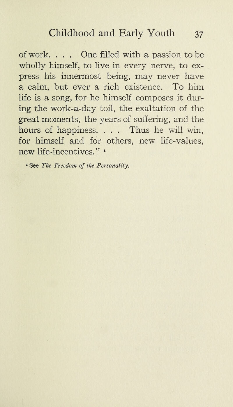 of work. . . . One filled with a passion to be wholly himself, to live in every nerve, to ex- press his innermost being, may never have a calm, but ever a rich existence. To him life is a song, for he himself composes it dur- ing the work-a-day toil, the exaltation of the great moments, the years of suffering, and the hours of happiness. . . . Thus he will win, for himself and for others, new life-values, new life-incentives/’ 1 1 See The Freedom of the Personality.