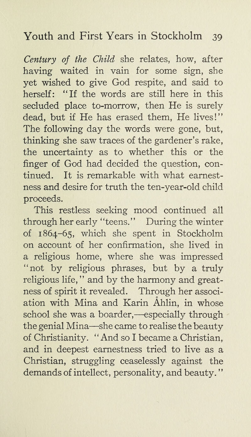 Century of the Child she relates, how, after having waited in vain for some sign, she yet wished to give God respite, and said to herself: “If the words are still here in this secluded place to-morrow, then He is surely dead, but if He has erased them, He lives!” The following day the words were gone, but, thinking she saw traces of the gardener’s rake, the uncertainty as to whether this or the finger of God had decided the question, con- tinued. It is remarkable with what earnest- ness and desire for truth the ten-year-old child proceeds. This restless seeking mood continued all through her early ‘ ‘teens. ’ ’ During the winter of 1864-65, which she spent in Stockholm on account of her confirmation, she lived in a religious home, where she was impressed “not by religious phrases, but by a truly religious life, ” and by the harmony and great- ness of spirit it revealed. Through her associ- ation with Mina and Karin Ahlin, in whose school she was a boarder,—especially through the genial Mina—she came to realise the beauty of Christianity. “And so I became a Christian, and in deepest earnestness tried to live as a Christian, struggling ceaselessly against the demands of intellect, personality, and beauty. ”