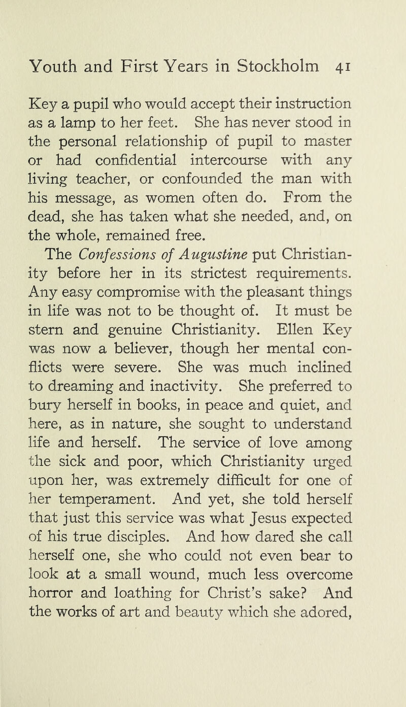 Key a pupil who would accept their instruction as a lamp to her feet. She has never stood in the personal relationship of pupil to master or had confidential intercourse with any living teacher, or confounded the man with his message, as women often do. From the dead, she has taken what she needed, and, on the whole, remained free. The Confessions of Augustine put Christian- ity before her in its strictest requirements. Any easy compromise with the pleasant things in life was not to be thought of. It must be stern and genuine Christianity. Ellen Key was now a believer, though her mental con- flicts were severe. She was much inclined to dreaming and inactivity. She preferred to bury herself in books, in peace and quiet, and here, as in nature, she sought to understand life and herself. The service of love among the sick and poor, which Christianity urged upon her, was extremely difficult for one of her temperament. And yet, she told herself that just this service was what Jesus expected of his true disciples. And how dared she call herself one, she who could not even bear to look at a small wound, much less overcome horror and loathing for Christ’s sake? And the works of art and beauty which she adored,