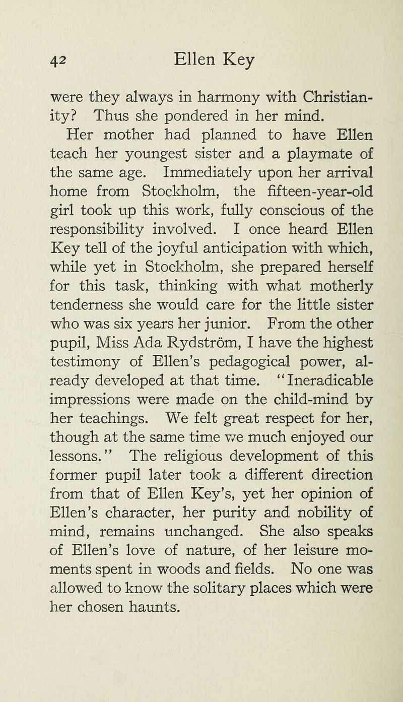 were they always in harmony with Christian- ity? Thus she pondered in her mind. Her mother had planned to have Ellen teach her youngest sister and a playmate of the same age. Immediately upon her arrival home from Stockholm, the fifteen-year-old girl took up this work, fully conscious of the responsibility involved. I once heard Ellen Key tell of the joyful anticipation with which, while yet in Stockholm, she prepared herself for this task, thinking with what motherly tenderness she would care for the little sister who was six years her junior. From the other pupil, Miss Ada Rydstrom, I have the highest testimony of Ellen’s pedagogical power, al- ready developed at that time. “ Ineradicable impressions were made on the child-mind by her teachings. We felt great respect for her, though at the same time we much enjoyed our lessons.” The religious development of this former pupil later took a different direction from that of Ellen Key’s, yet her opinion of Ellen’s character, her purity and nobility of mind, remains unchanged. She also speaks of Ellen’s love of nature, of her leisure mo- ments spent in woods and fields. No one was allowed to know the solitary places which were her chosen haunts.