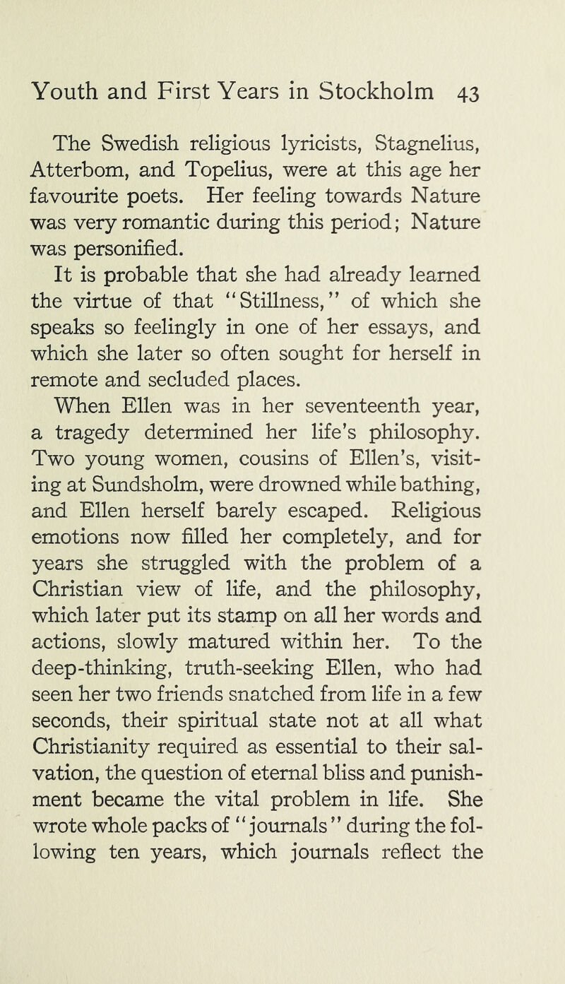 The Swedish religious lyricists, Stagnelius, Atterbom, and Topelius, were at this age her favourite poets. Her feeling towards Nature was very romantic during this period; Nature was personified. It is probable that she had already learned the virtue of that “Stillness,” of which she speaks so feelingly in one of her essays, and which she later so often sought for herself in remote and secluded places. When Ellen was in her seventeenth year, a tragedy determined her life’s philosophy. Two young women, cousins of Ellen’s, visit- ing at Sundsholm, were drowned while bathing, and Ellen herself barely escaped. Religious emotions now filled her completely, and for years she struggled with the problem of a Christian view of life, and the philosophy, which later put its stamp on all her words and actions, slowly matured within her. To the deep-thinking, truth-seeking Ellen, who had seen her two friends snatched from life in a few seconds, their spiritual state not at all what Christianity required as essential to their sal- vation, the question of eternal bliss and punish- ment became the vital problem in life. She wrote whole packs of “journals ” during the fol- lowing ten years, which journals reflect the