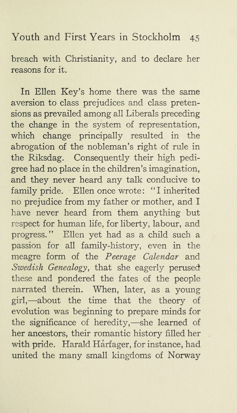 breach with Christianity, and to declare her reasons for it. In Ellen Key’s home there was the same aversion to class prejudices and class preten- sions as prevailed among all Liberals preceding the change in the system of representation, which change principally resulted in the abrogation of the nobleman’s right of rule in the Riksdag. Consequently their high pedi- gree had no place in the children’s imagination, and they never heard any talk conducive to family pride. Ellen once wrote: “I inherited no prejudice from my father or mother, and I have never heard from them anything but respect for human life, for liberty, labour, and progress.” Ellen yet had as a child such a passion for all family-history, even in the meagre form of the Peerage Calendar and Swedish Genealogy, that she eagerly perused these and pondered the fates of the people narrated therein. When, later, as a young girl,—about the time that the theory of evolution was beginning to prepare minds for the significance of heredity,—she learned of her ancestors, their romantic history filled her with pride. Harald Harfager, for instance, had united the many small kingdoms of Norway