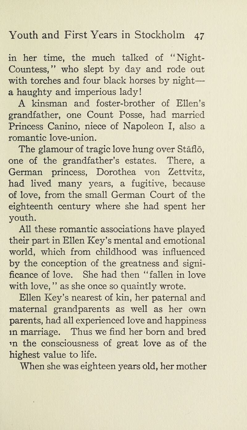 in her time, the much talked of “Night- Countess, ” who slept by day and rode out with torches and four black horses by night— a haughty and imperious lady! A kinsman and foster-brother of Ellen’s grandfather, one Count Posse, had married Princess Canino, niece of Napoleon I, also a romantic love-union. The glamour of tragic love hung over Staflo, one of the grandfather’s estates. There, a German princess, Dorothea von Zettvitz, had lived many years, a fugitive, because of love, from the small German Court of the eighteenth century where she had spent her youth. All these romantic associations have played their part in Ellen Key’s mental and emotional world, which from childhood was influenced by the conception of the greatness and signi- ficance of love. She had then “fallen in love with love, ” as she once so quaintly wrote. Ellen Key’s nearest of kin, her paternal and maternal grandparents as well as her own parents, had all experienced love and happiness m marriage. Thus we find her born and bred m the consciousness of great love as of the highest value to life. When she was eighteen years old, her mother