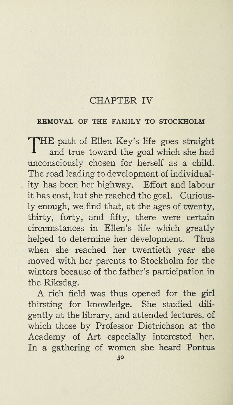 CHAPTER IV REMOVAL OF THE FAMILY TO STOCKHOLM THE path of Ellen Key’s life goes straight and true toward the goal which she had unconsciously chosen for herself as a child. The road leading to development of individual- ity has been her highway. Effort and labour it has cost, but she reached the goal. Curious- ly enough, we find that, at the ages of twenty, thirty, forty, and fifty, there were certain circumstances in Ellen’s life which greatly helped to determine her development. Thus when she reached her twentieth year she moved with her parents to Stockholm for the winters because of the father’s participation in the Riksdag. A rich field was thus opened for the girl thirsting for knowledge. She studied dili- gently at the library, and attended lectures, of which those by Professor Dietrichson at the Academy of Art especially interested her. In a gathering of women she heard Pontus