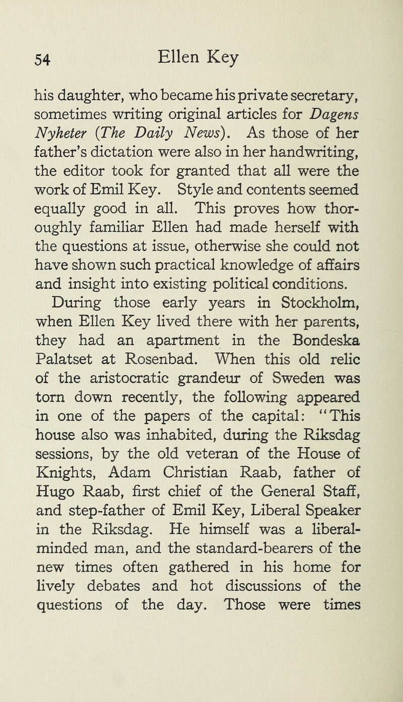 his daughter, who became his private secretary, sometimes writing original articles for Dagens Nyheter (The Daily News). As those of her father’s dictation were also in her handwriting, the editor took for granted that all were the work of Emil Key. Style and contents seemed equally good in all. This proves how thor- oughly familiar Ellen had made herself with the questions at issue, otherwise she could not have shown such practical knowledge of affairs and insight into existing political conditions. During those early years in Stockholm, when Ellen Key lived there with her parents, they had an apartment in the Bondeska Palatset at Rosenbad. When this old relic of the aristocratic grandeur of Sweden was torn down recently, the following appeared in one of the papers of the capital: “This house also was inhabited, during the Riksdag sessions, by the old veteran of the House of Knights, Adam Christian Raab, father of Hugo Raab, first chief of the General Staff, and step-father of Emil Key, Liberal Speaker in the Riksdag. He himself was a liberal- minded man, and the standard-bearers of the new times often gathered in his home for lively debates and hot discussions of the questions of the day. Those were times