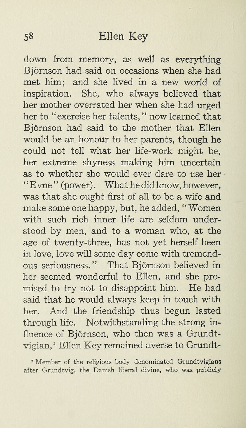 down from memory, as well as everything Bjornson had said on occasions when she had met him; and she lived in a new world of inspiration. She, who always believed that her mother overrated her when she had urged her to “exercise her talents, ” now learned that Bjornson had said to the mother that Ellen would be an honour to her parents, though he could not tell what her life-work might be, her extreme shyness making him uncertain as to whether she would ever dare to use her ‘ ‘ Evne ’ ’ (power). What he did know, however, was that she ought first of all to be a wife and make some one happy, but, he added, “Women with such rich inner life are seldom under- stood by men, and to a woman who, at the age of twenty-three, has not yet herself been in love, love will some day come with tremend- ous seriousness.” That Bjornson believed in her seemed wonderful to Ellen, and she pro- mised to try not to disappoint him. He had said that he would always keep in touch with her. And the friendship thus begun lasted through life. Notwithstanding the strong in- fluence of Bjornson, who then was a Grundt- vigian,1 Ellen Key remained averse to Grundt- 1 Member of the religious body denominated Grundtvigians after Grundtvig, the Danish liberal divine, who was publicly