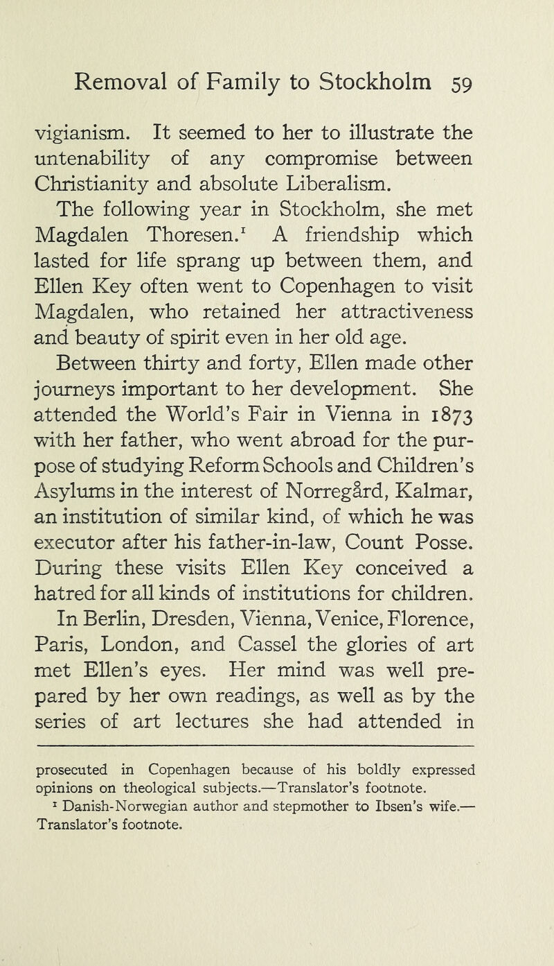 vigianism. It seemed to her to illustrate the untenability of any compromise between Christianity and absolute Liberalism. The following year in Stockholm, she met Magdalen Thoresen.* 1 A friendship which lasted for life sprang up between them, and Ellen Key often went to Copenhagen to visit Magdalen, who retained her attractiveness and beauty of spirit even in her old age. Between thirty and forty, Ellen made other journeys important to her development. She attended the World’s Fair in Vienna in 1873 with her father, who went abroad for the pur- pose of studying Reform Schools and Children’s Asylums in the interest of Norregard, Kalmar, an institution of similar kind, of which he was executor after his father-in-law, Count Posse. During these visits Ellen Key conceived a hatred for all kinds of institutions for children. In Berlin, Dresden, Vienna, Venice, Florence, Paris, London, and Cassel the glories of art met Ellen’s eyes. Her mind was well pre- pared by her own readings, as well as by the series of art lectures she had attended in prosecuted in Copenhagen because of his boldly expressed opinions on theological subjects.—Translator’s footnote. 1 Danish-Norwegian author and stepmother to Ibsen’s wife.— Translator’s footnote.