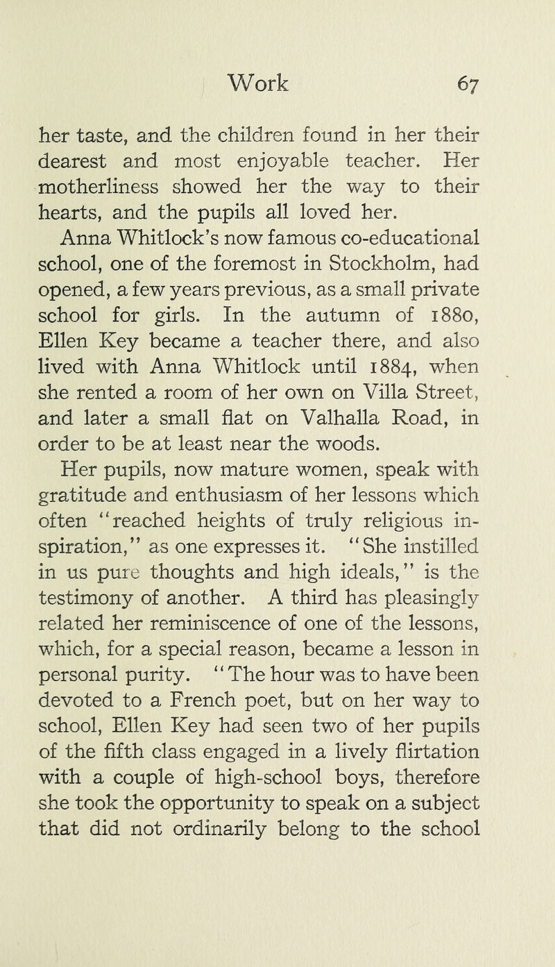 her taste, and the children found in her their dearest and most enjoyable teacher. Her motherliness showed her the way to their hearts, and the pupils all loved her. Anna Whitlock’s now famous co-educational school, one of the foremost in Stockholm, had opened, a few years previous, as a small private school for girls. In the autumn of 1880, Ellen Key became a teacher there, and also lived with Anna Whitlock until 1884, when she rented a room of her own on Villa Street, and later a small flat on Valhalla Road, in order to be at least near the woods. Her pupils, now mature women, speak with gratitude and enthusiasm of her lessons which often “ reached heights of truly religious in- spiration,” as one expresses it. “She instilled in us pure thoughts and high ideals,” is the testimony of another. A third has pleasingly related her reminiscence of one of the lessons, which, for a special reason, became a lesson in personal purity. 1 ‘ The hour was to have been devoted to a French poet, but on her way to school, Ellen Key had seen two of her pupils of the fifth class engaged in a lively flirtation with a couple of high-school boys, therefore she took the opportunity to speak on a subject that did not ordinarily belong to the school