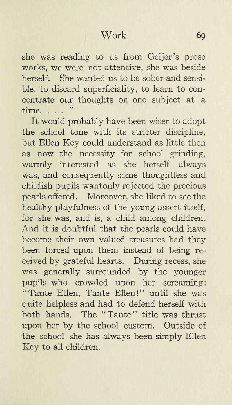 she was reading to us from Geijer’s prose works, we were not attentive, she was beside herself. She wanted us to be sober and sensi- ble, to discard superficiality, to learn to con- centrate our thoughts on one subject at a time. . . . ” It would probably have been wiser to adopt the school tone with its stricter discipline, but Ellen Key could understand as little then as now the necessity for school grinding, warmly interested as she herself always was, and consequently some thoughtless and childish pupils wantonly rejected the precious pearls offered. Moreover, she liked to see the healthy playfulness of the young assert itself, for she was, and is, a child among children. And it is doubtful that the pearls could have become their own valued treasures had they been forced upon them instead of being re- ceived by grateful hearts. During recess, she was generally surrounded by the younger pupils who crowded upon her screaming: “Tante Ellen, Tante Ellen!” until she was quite helpless and had to defend herself with both hands. The “Tante” title was thrust upon her by the school custom. Outside of the school she has always been simply Ellen Key to all children.