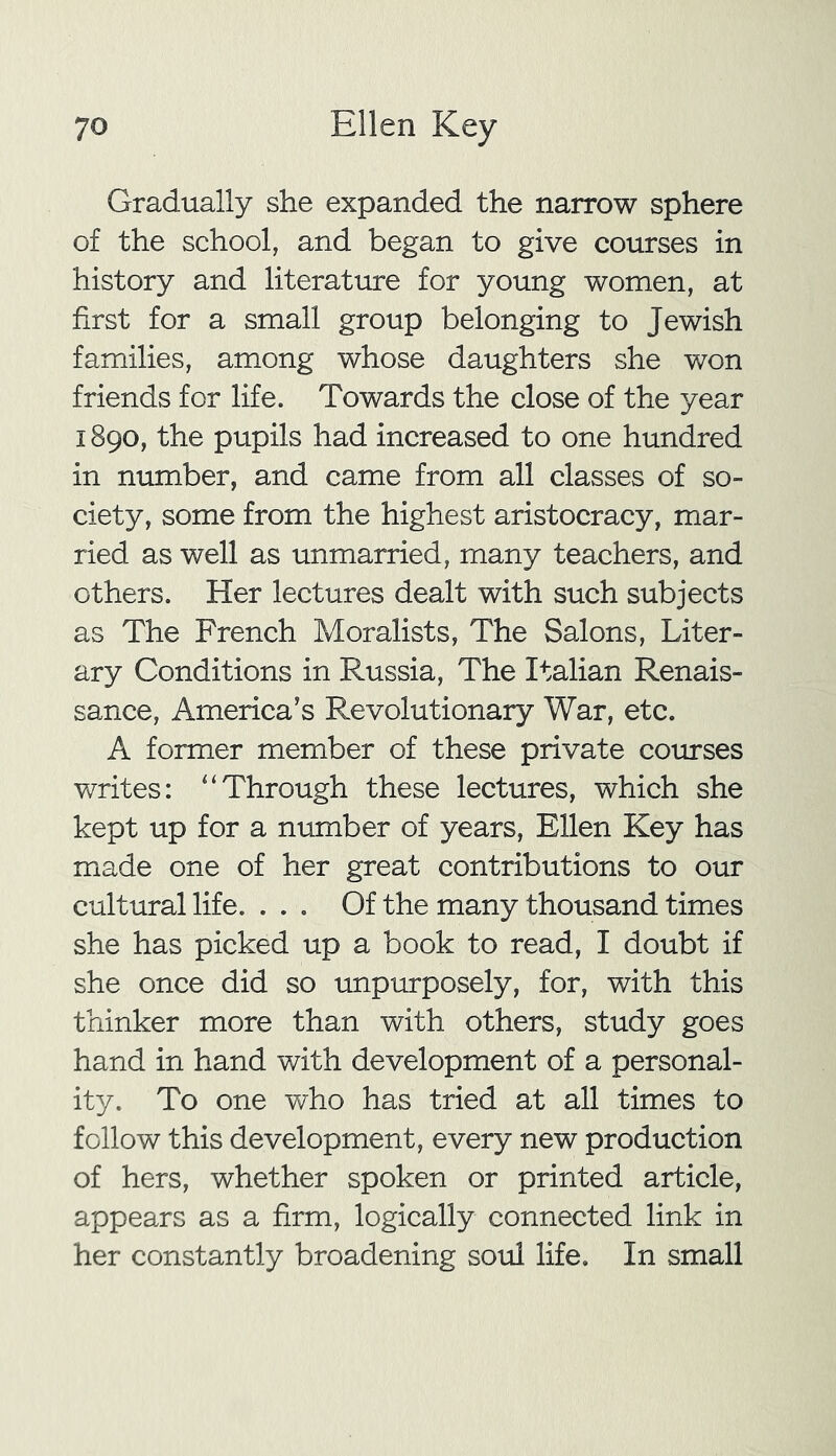 Gradually she expanded the narrow sphere of the school, and began to give courses in history and literature for young women, at first for a small group belonging to Jewish families, among whose daughters she won friends for life. Towards the close of the year 1890, the pupils had increased to one hundred in number, and came from all classes of so- ciety, some from the highest aristocracy, mar- ried as well as unmarried, many teachers, and others. Her lectures dealt with such subjects as The French Moralists, The Salons, Liter- ary Conditions in Russia, The Italian Renais- sance, America’s Revolutionary War, etc. A former member of these private courses writes: “Through these lectures, which she kept up for a number of years, Ellen Key has made one of her great contributions to our cultural life. ... Of the many thousand times she has picked up a book to read, I doubt if she once did so unpurposely, for, with this thinker more than with others, study goes hand in hand with development of a personal- ity. To one who has tried at all times to follow this development, every new production of hers, whether spoken or printed article, appears as a firm, logically connected link in her constantly broadening soul life. In small