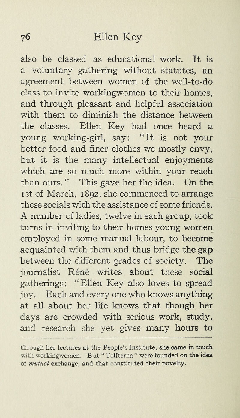 also be classed as educational work. It is a voluntary gathering without statutes, an agreement between women of the well-to-do class to invite workingwomen to their homes, and through pleasant and helpful association with them to diminish the distance between the classes. Ellen Key had once heard a young working-girl, say: “It is not your better food and finer clothes we mostly envy, but it is the many intellectual enjoyments which are so much more within your reach than ours. ” This gave her the idea. On the ist of March, 1892, she commenced to arrange these socials with the assistance of some friends. A number of ladies, twelve in each group, took turns in inviting to their homes young women employed in some manual labour, to become acquainted with them and thus bridge the gap between the different grades of society. The journalist Rene writes about these social gatherings: “Ellen Key also loves to spread joy. Each and every one who knows anything at all about her life knows that though her days are crowded with serious work, study, and research she yet gives many hours to through her lectures at the People’s Institute, she came in touch with workingwomen. B ut “ Tolfterna ” were founded on the idea of mutual exchange, and that constituted their novelty.