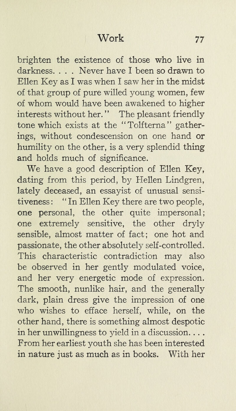 brighten the existence of those who live in darkness. . . . Never have I been so drawn to Ellen Key as I was when I saw her in the midst of that group of pure willed young women, few of whom would have been awakened to higher interests without her. ” The pleasant friendly tone which exists at the “Tolfterna” gather- ings, without condescension on one hand or humility on the other, is a very splendid thing and holds much of significance. We have a good description of Ellen Key, dating from this period, by Hellen Lindgren, lately deceased, an essayist of unusual sensi- tiveness : 11 In Ellen Key there are two people, one personal, the other quite impersonal; one extremely sensitive, the other dryly sensible, almost matter of fact; one hot and passionate, the other absolutely self-controlled. This characteristic contradiction may also be observed in her gently modulated voice, and her very energetic mode of expression. The smooth, nunlike hair, and the generally dark, plain dress give the impression of one who wishes to efface herself, while, on the other hand, there is something almost despotic in her unwillingness to yield in a discussion... . From her earliest youth she has been interested in nature just as much as in books. With her