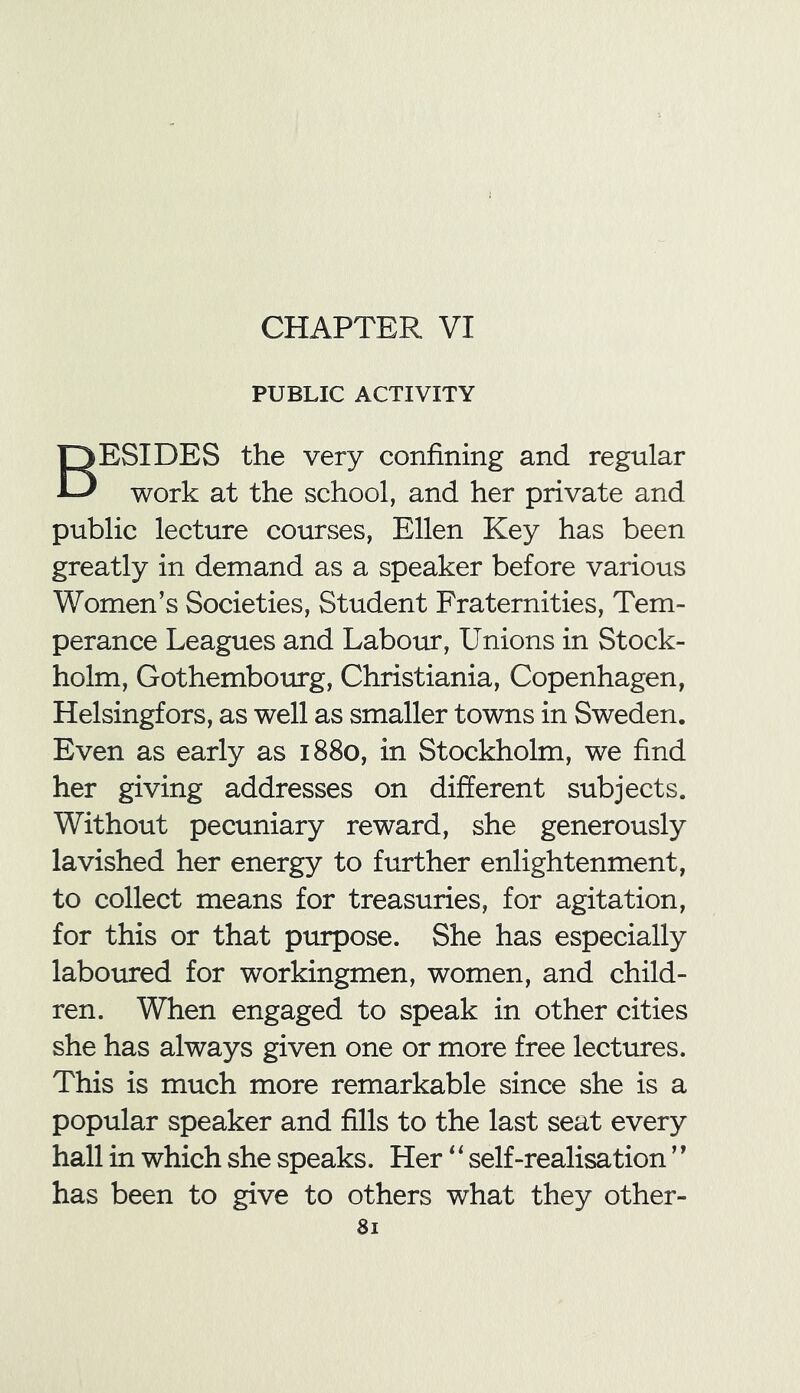 CHAPTER VI PUBLIC ACTIVITY BESIDES the very confining and regular work at the school, and her private and public lecture courses, Ellen Key has been greatly in demand as a speaker before various Women’s Societies, Student Fraternities, Tem- perance Leagues and Labour, Unions in Stock- holm, Gothembourg, Christiania, Copenhagen, Helsingfors, as well as smaller towns in Sweden. Even as early as 1880, in Stockholm, we find her giving addresses on different subjects. Without pecuniary reward, she generously lavished her energy to further enlightenment, to collect means for treasuries, for agitation, for this or that purpose. She has especially laboured for workingmen, women, and child- ren. When engaged to speak in other cities she has always given one or more free lectures. This is much more remarkable since she is a popular speaker and fills to the last seat every hall in which she speaks. Her ‘‘ self-realisation ’* has been to give to others what they other-