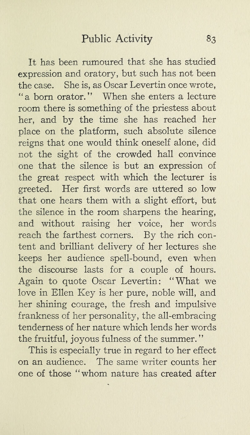 It has been rumoured that she has studied expression and oratory, but such has not been the case. She is, as Oscar Levertin once wrote, “a bom orator.’' When she enters a lecture room there is something of the priestess about her, and by the time she has reached her place on the platform, such absolute silence reigns that one would think oneself alone, did not the sight of the crowded hall convince one that the silence is but an expression of the great respect with which the lecturer is greeted. Her first words are uttered so low that one hears them with a slight effort, but the silence in the room sharpens the hearing, and without raising her voice, her words reach the farthest corners. By the rich con- tent and brilliant delivery of her lectures she keeps her audience spell-bound, even when the discourse lasts for a couple of hours. Again to quote Oscar Levertin: “What we love in Ellen Key is her pure, noble will, and her shining courage, the fresh and impulsive frankness of her personality, the all-embracing tenderness of her nature which lends her words the fruitful, joyous fulness of the summer.” This is especially true in regard to her effect on an audience. The same writer counts her one of those “whom nature has created after