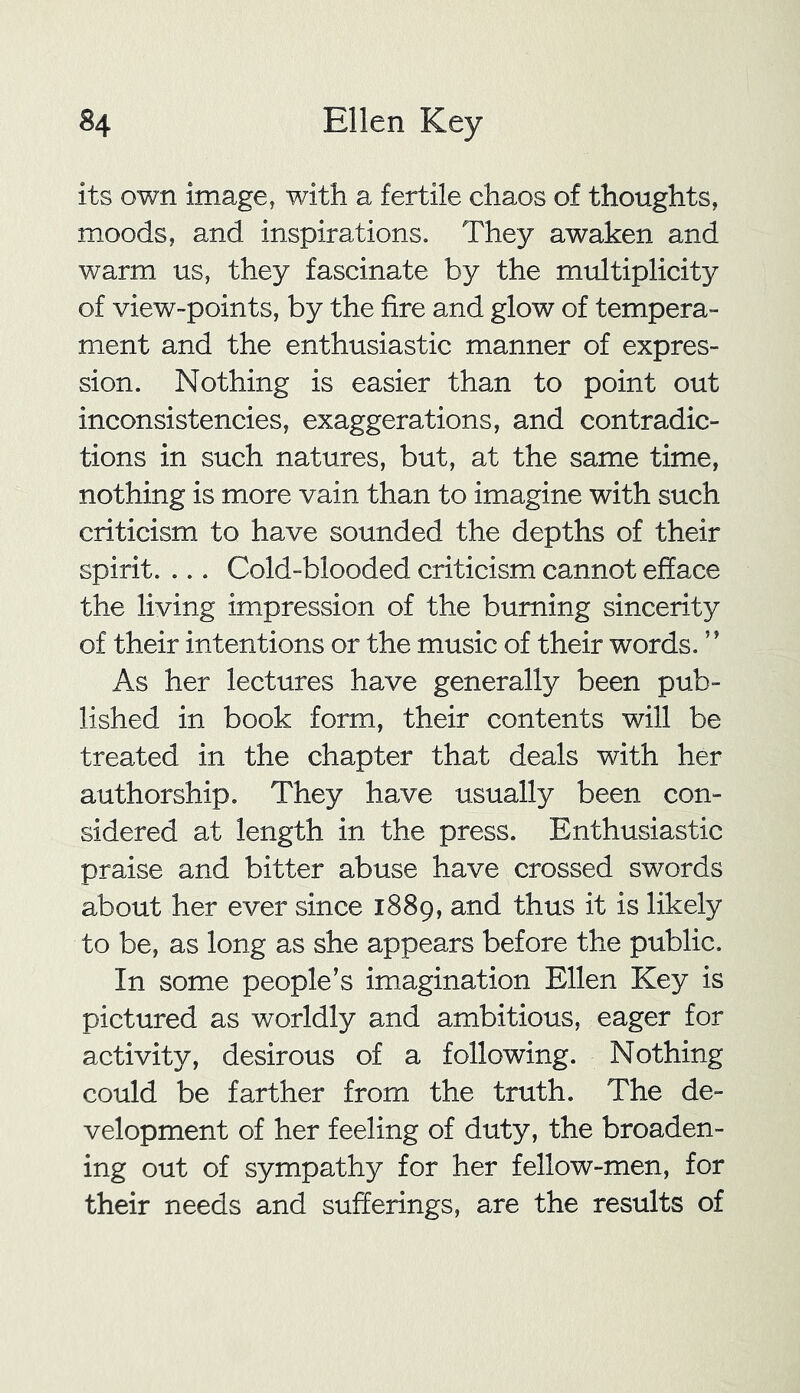its own image, with a fertile chaos of thoughts, moods, and inspirations. They awaken and warm us, they fascinate by the multiplicity of view-points, by the fire and glow of tempera- ment and the enthusiastic manner of expres- sion. Nothing is easier than to point out inconsistencies, exaggerations, and contradic- tions in such natures, but, at the same time, nothing is more vain than to imagine with such criticism to have sounded the depths of their spirit. ... Cold-blooded criticism cannot efface the living impression of the burning sincerity of their intentions or the music of their words. ” As her lectures have generally been pub- lished in book form, their contents will be treated in the chapter that deals with her authorship. They have usually been con- sidered at length in the press. Enthusiastic praise and bitter abuse have crossed swords about her ever since 1889, and thus it is likely to be, as long as she appears before the public. In some people’s imagination Ellen Key is pictured as worldly and ambitious, eager for activity, desirous of a following. Nothing could be farther from the truth. The de- velopment of her feeling of duty, the broaden- ing out of sympathy for her fellow-men, for their needs and sufferings, are the results of