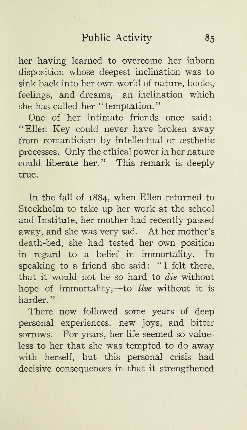 her having learned to overcome her inborn disposition whose deepest inclination was to sink back into her own world of nature, books, feelings, and dreams,—an inclination which she has called her “temptation.” One of her intimate friends once said: “Ellen Key could never have broken away from romanticism by intellectual or aesthetic processes. Only the ethical power in her nature could liberate her.” This remark is deeply true. In the fall of 1884, when Ellen returned to Stockholm to take up her work at the school and Institute, her mother had recently passed away, and she was very sad. At her mother’s death-bed, she had tested her own position in regard to a belief in immortality. In speaking to a friend she said: “I felt there, that it would not be so hard to die without hope of immortality,—to live without it is harder. ” There now followed some years of deep personal experiences, new joys, and bitter sorrows. For years, her life seemed so value- less to her that she was tempted to do away with herself, but this personal crisis had decisive consequences in that it strengthened