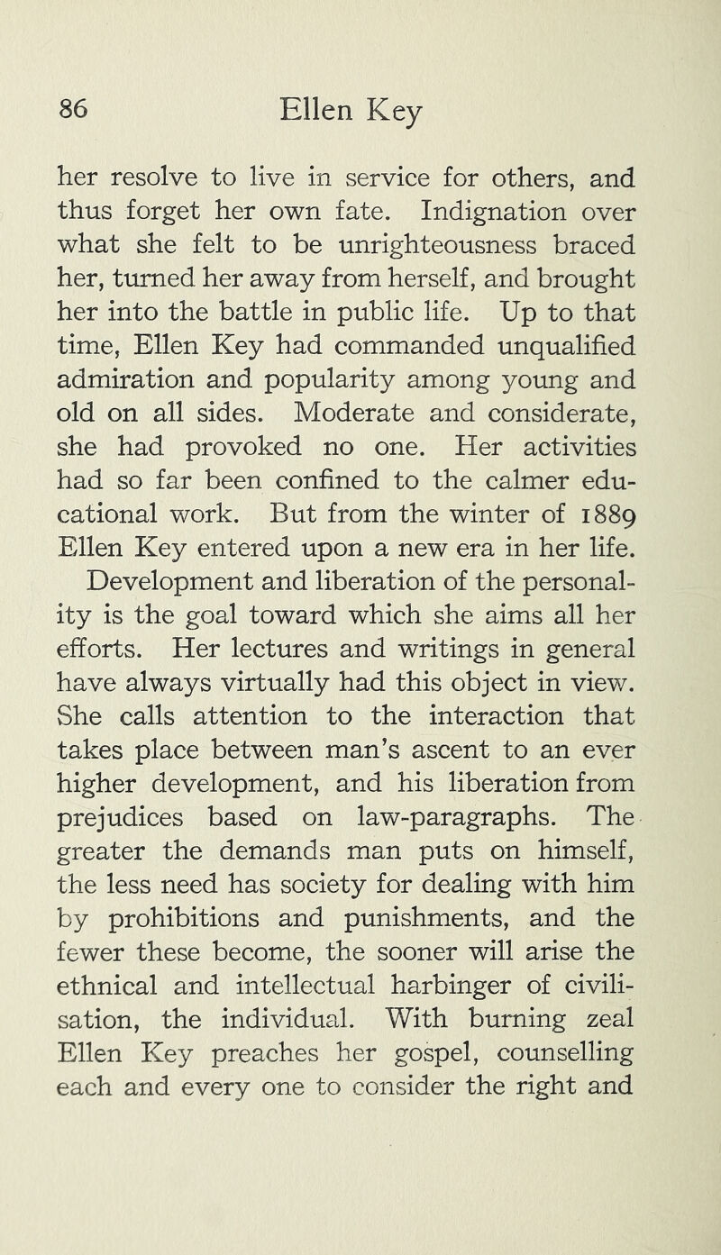 her resolve to live in service for others, and thus forget her own fate. Indignation over what she felt to be unrighteousness braced her, turned her away from herself, and brought her into the battle in public life. Up to that time, Ellen Key had commanded unqualified admiration and popularity among young and old on all sides. Moderate and considerate, she had provoked no one. Her activities had so far been confined to the calmer edu- cational work. But from the winter of 1889 Ellen Key entered upon a new era in her life. Development and liberation of the personal- ity is the goal toward which she aims all her efforts. Her lectures and writings in general have always virtually had this object in view. She calls attention to the interaction that takes place between man’s ascent to an ever higher development, and his liberation from prejudices based on law-paragraphs. The greater the demands man puts on himself, the less need has society for dealing with him by prohibitions and punishments, and the fewer these become, the sooner will arise the ethnical and intellectual harbinger of civili- sation, the individual. With burning zeal Ellen Key preaches her gospel, counselling each and every one to consider the right and