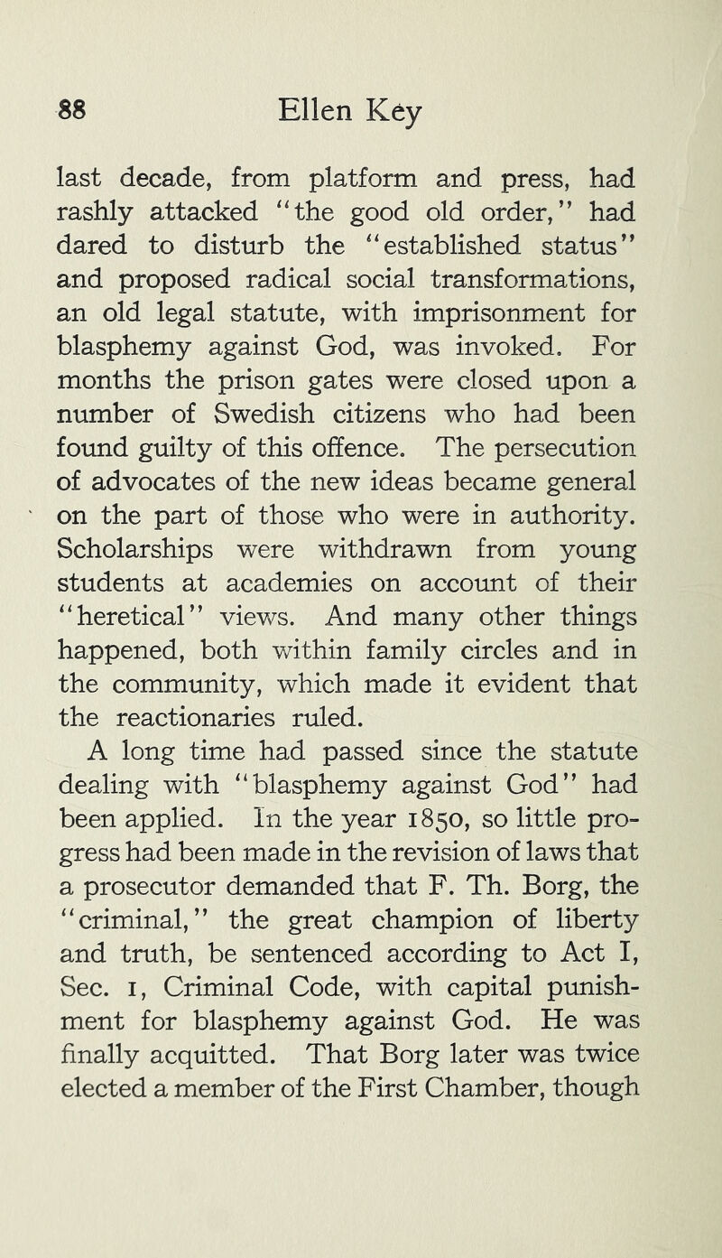 last decade, from platform and press, had rashly attacked “the good old order,” had dared to disturb the “established status” and proposed radical social transformations, an old legal statute, with imprisonment for blasphemy against God, was invoked. For months the prison gates were closed upon a number of Swedish citizens who had been found guilty of this offence. The persecution of advocates of the new ideas became general on the part of those who were in authority. Scholarships were withdrawn from young students at academies on account of their “heretical” views. And many other things happened, both within family circles and in the community, which made it evident that the reactionaries ruled. A long time had passed since the statute dealing with “blasphemy against God” had been applied. In the year 1850, so little pro- gress had been made in the revision of laws that a prosecutor demanded that F. Th. Borg, the “criminal,” the great champion of liberty and truth, be sentenced according to Act I, Sec. 1, Criminal Code, with capital punish- ment for blasphemy against God. He was finally acquitted. That Borg later was twice elected a member of the First Chamber, though