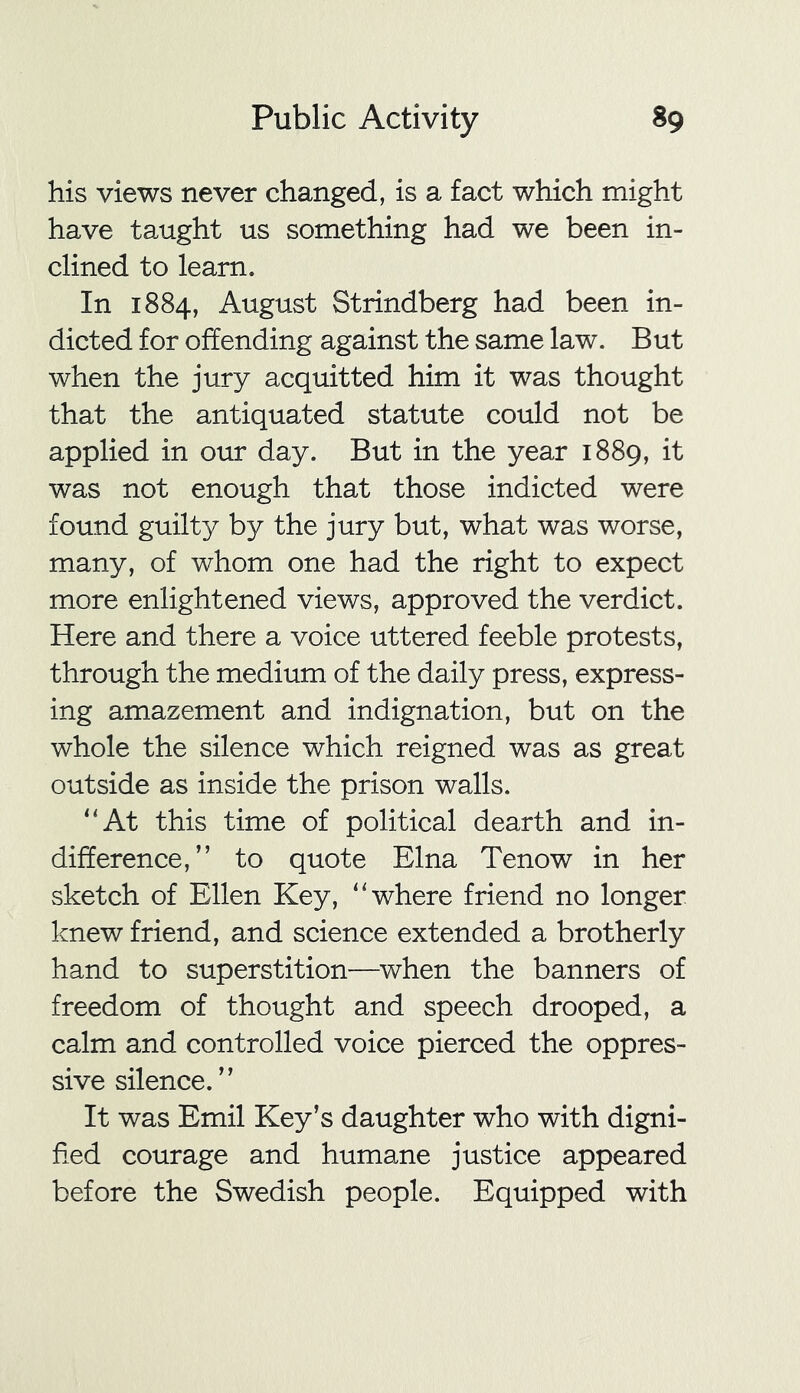 his views never changed, is a fact which might have taught us something had we been in- clined to learn. In 1884, August Strindberg had been in- dicted for offending against the same law. But when the jury acquitted him it was thought that the antiquated statute could not be applied in our day. But in the year 1889, it was not enough that those indicted were found guilty by the jury but, what was worse, many, of whom one had the right to expect more enlightened views, approved the verdict. Here and there a voice uttered feeble protests, through the medium of the daily press, express- ing amazement and indignation, but on the whole the silence which reigned was as great outside as inside the prison walls. “At this time of political dearth and in- difference,” to quote Elna Tenow in her sketch of Ellen Key, “where friend no longer knew friend, and science extended a brotherly hand to superstition—when the banners of freedom of thought and speech drooped, a calm and controlled voice pierced the oppres- sive silence. ” It was Emil Key’s daughter who with digni- fied courage and humane justice appeared before the Swedish people. Equipped with