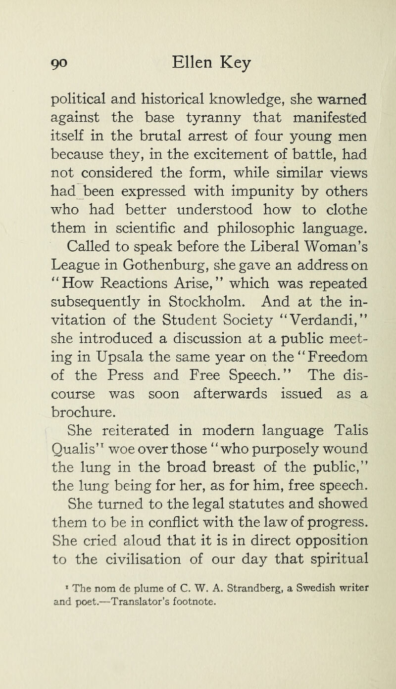 political and historical knowledge, she warned against the base tyranny that manifested itself in the brutal arrest of four young men because they, in the excitement of battle, had not considered the form, while similar views had been expressed with impunity by others who had better understood how to clothe them in scientific and philosophic language. Called to speak before the Liberal Woman’s League in Gothenburg, she gave an address on “How Reactions Arise,” which was repeated subsequently in Stockholm. And at the in- vitation of the Student Society “Verdandi,” she introduced a discussion at a public meet- ing in Upsala the same year on the “Freedom of the Press and Free Speech.” The dis- course was soon afterwards issued as a brochure. She reiterated in modern language Talis Qualis’1 woe over those ‘ ‘ who purposely wound the lung in the broad breast of the public,” the lung being for her, as for him, free speech. She turned to the legal statutes and showed them to be in conflict with the law of progress. She cried aloud that it is in direct opposition to the civilisation of our day that spiritual 1 The nom de plume of C. W. A. Strandberg, a Swedish writer and poet.—Translator’s footnote.