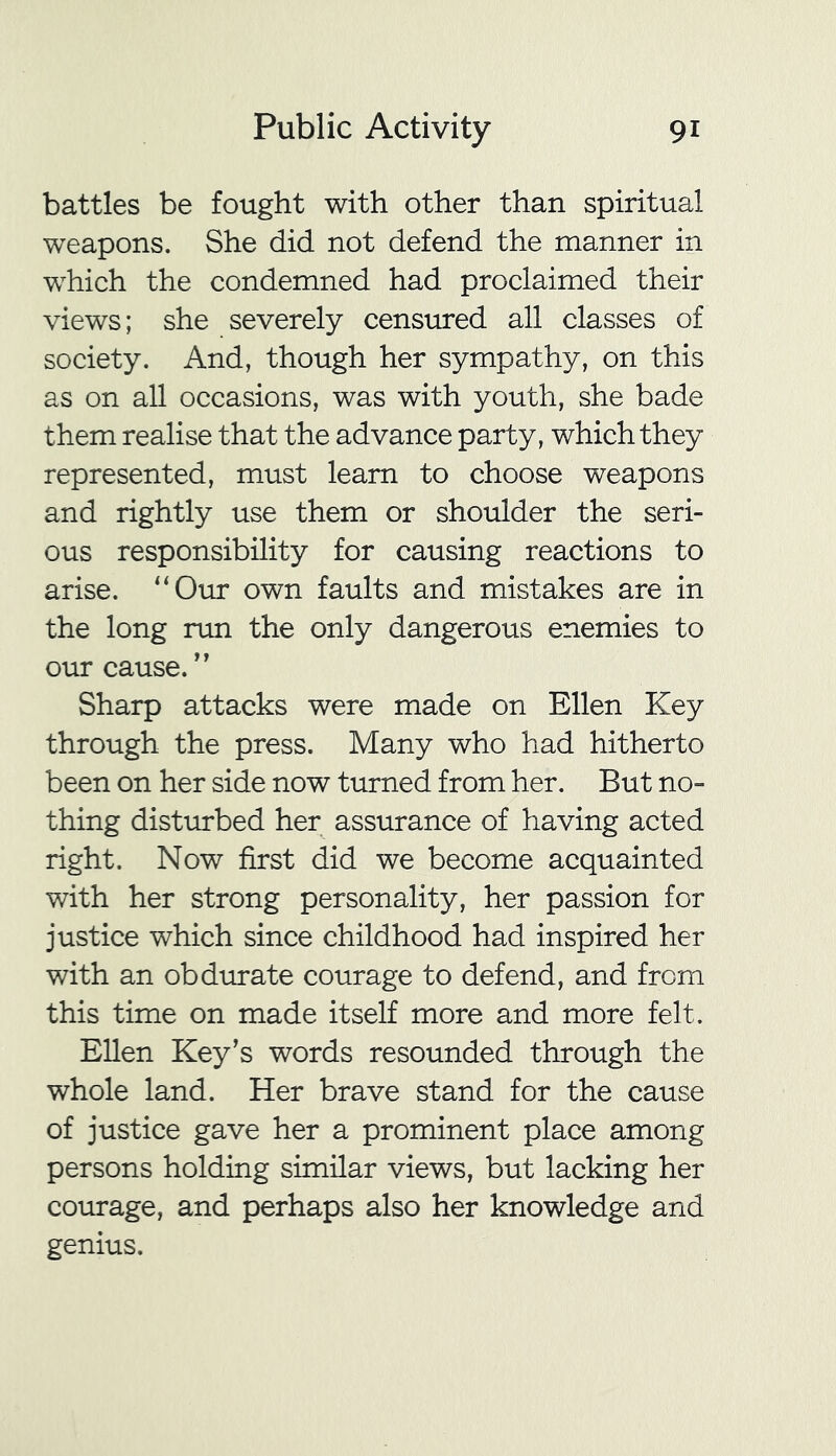 battles be fought with other than spiritual weapons. She did not defend the manner in which the condemned had proclaimed their views; she severely censured all classes of society. And, though her sympathy, on this as on all occasions, was with youth, she bade them realise that the advance party, which they represented, must learn to choose weapons and rightly use them or shoulder the seri- ous responsibility for causing reactions to arise. “Our own faults and mistakes are in the long run the only dangerous enemies to our cause. ” Sharp attacks were made on Ellen Key through the press. Many who had hitherto been on her side now turned from her. But no- thing disturbed her assurance of having acted right. Now first did we become acquainted with her strong personality, her passion for justice which since childhood had inspired her with an obdurate courage to defend, and from this time on made itself more and more felt. Ellen Key’s words resounded through the whole land. Her brave stand for the cause of justice gave her a prominent place among persons holding similar views, but lacking her courage, and perhaps also her knowledge and genius.