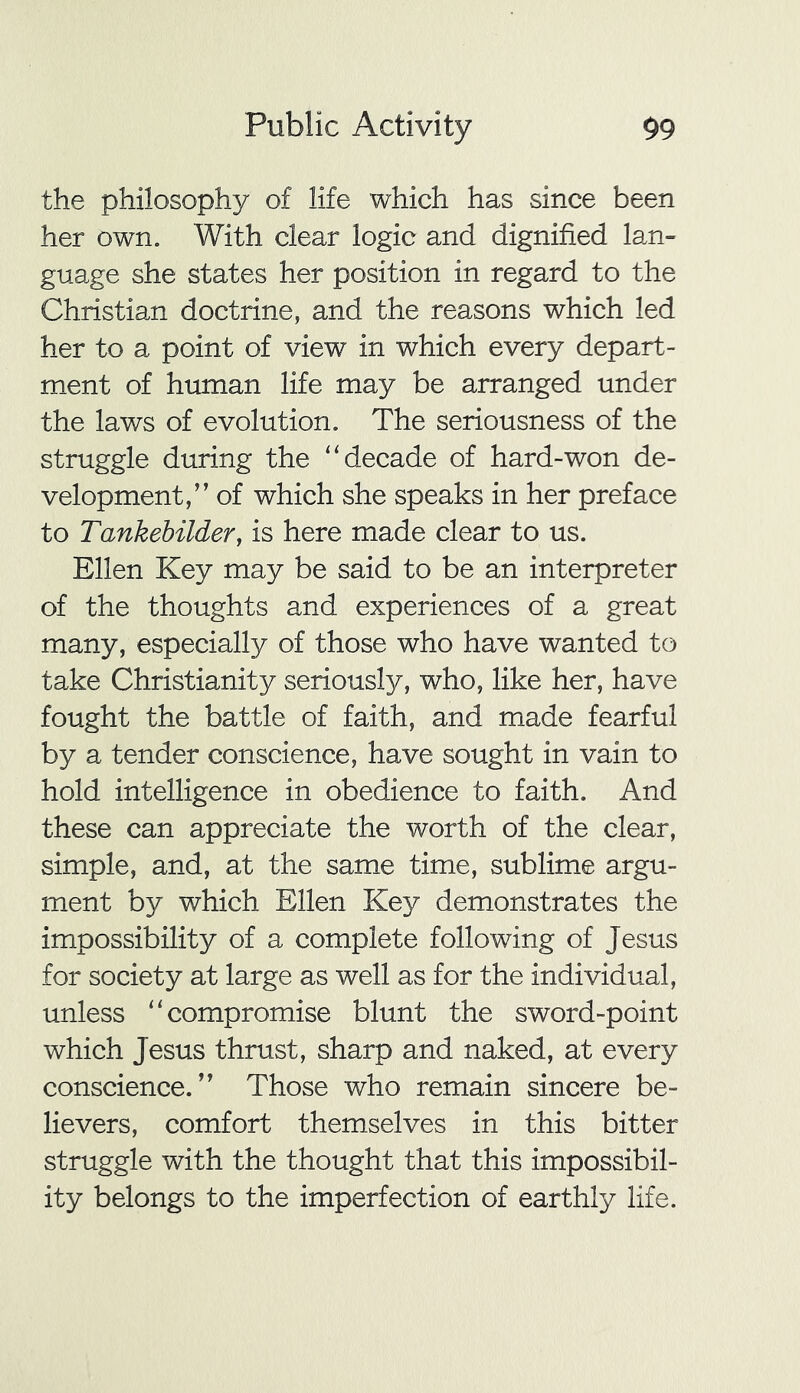 the philosophy of life which has since been her own. With clear logic and dignified lan- guage she states her position in regard to the Christian doctrine, and the reasons which led her to a point of view in which every depart- ment of human life may be arranged under the laws of evolution. The seriousness of the struggle during the “decade of hard-won de- velopment,” of which she speaks in her preface to Tankebilder, is here made clear to us. Ellen Key may be said to be an interpreter of the thoughts and experiences of a great many, especially of those who have wanted to take Christianity seriously, who, like her, have fought the battle of faith, and made fearful by a tender conscience, have sought in vain to hold intelligence in obedience to faith. And these can appreciate the worth of the clear, simple, and, at the same time, sublime argu- ment by which Ellen Key demonstrates the impossibility of a complete following of Jesus for society at large as well as for the individual, unless “compromise blunt the sword-point which Jesus thrust, sharp and naked, at every conscience.” Those who remain sincere be- lievers, comfort themselves in this bitter struggle with the thought that this impossibil- ity belongs to the imperfection of earthly life.