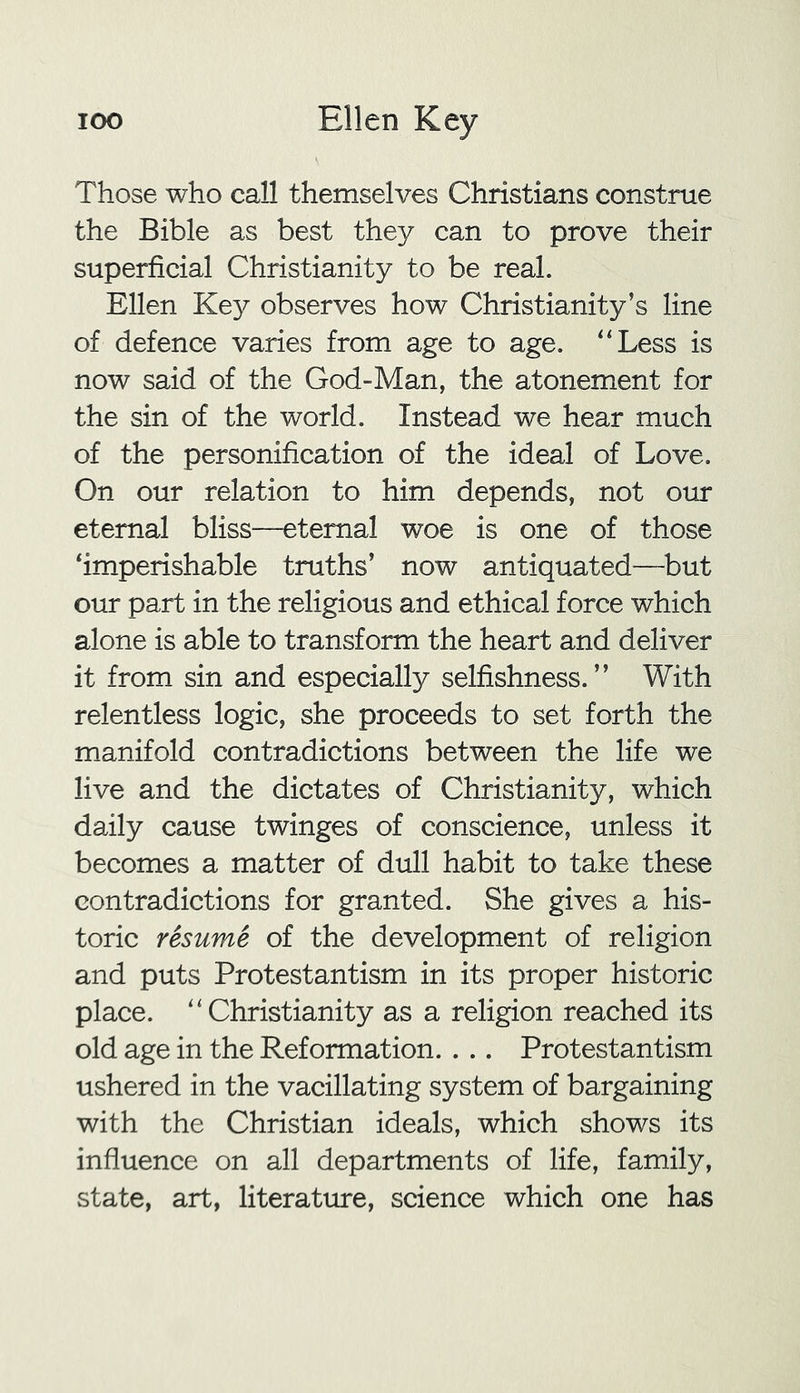 Those who call themselves Christians construe the Bible as best they can to prove their superficial Christianity to be real. Ellen Key observes how Christianity’s line of defence varies from age to age. “Less is now said of the God-Man, the atonement for the sin of the world. Instead we hear much of the personification of the ideal of Love. On our relation to him depends, not our eternal bliss—eternal woe is one of those ‘imperishable truths’ now antiquated—but our part in the religious and ethical force which alone is able to transform the heart and deliver it from sin and especially selfishness.” With relentless logic, she proceeds to set forth the manifold contradictions between the life we live and the dictates of Christianity, which daily cause twinges of conscience, unless it becomes a matter of dull habit to take these contradictions for granted. She gives a his- toric resume of the development of religion and puts Protestantism in its proper historic place. “Christianity as a religion reached its old age in the Reformation. . .. Protestantism ushered in the vacillating system of bargaining with the Christian ideals, which shows its influence on all departments of life, family, state, art, literature, science which one has