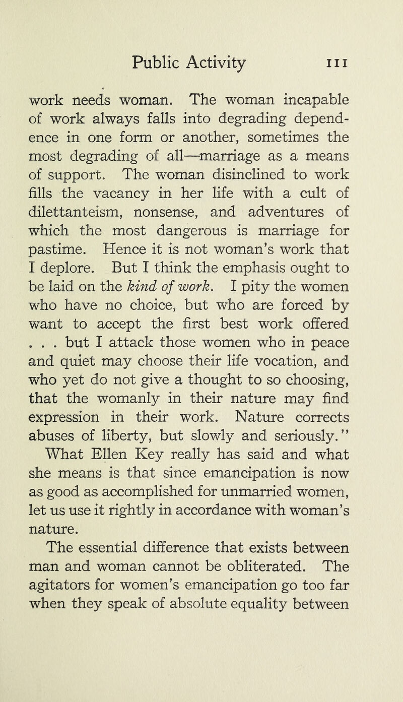 work needs woman. The woman incapable of work always falls into degrading depend- ence in one form or another, sometimes the most degrading of all—marriage as a means of support. The woman disinclined to work fills the vacancy in her life with a cult of dilettanteism, nonsense, and adventures of which the most dangerous is marriage for pastime. Hence it is not woman’s work that I deplore. But I think the emphasis ought to be laid on the kind of work. I pity the women who have no choice, but who are forced by want to accept the first best work offered . . . but I attack those women who in peace and quiet may choose their life vocation, and who yet do not give a thought to so choosing, that the womanly in their nature may find expression in their work. Nature corrects abuses of liberty, but slowly and seriously.” What Ellen Key really has said and what she means is that since emancipation is now as good as accomplished for unmarried women, let us use it rightly in accordance with woman’s nature. The essential difference that exists between man and woman cannot be obliterated. The agitators for women’s emancipation go too far when they speak of absolute equality between