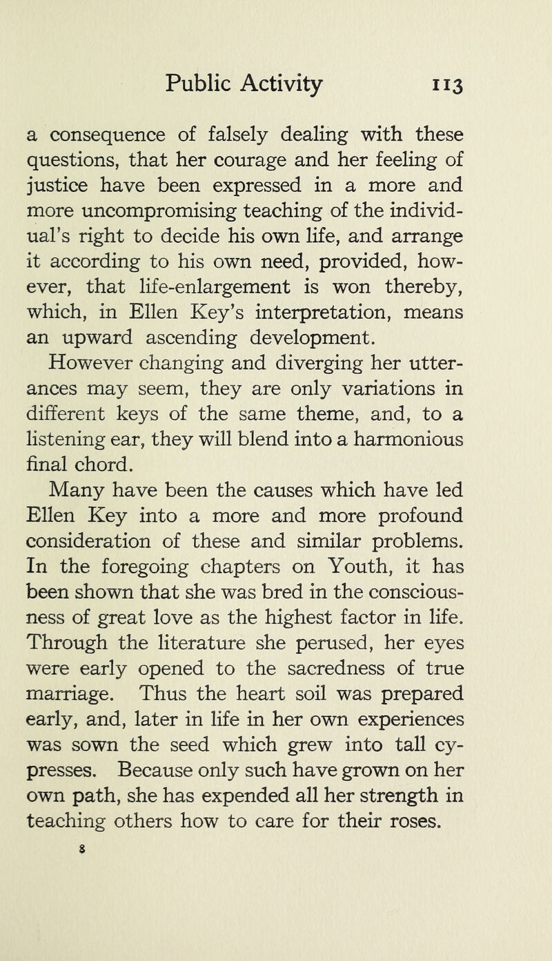 a consequence of falsely dealing with these questions, that her courage and her feeling of justice have been expressed in a more and more uncompromising teaching of the individ- ual’s right to decide his own life, and arrange it according to his own need, provided, how- ever, that life-enlargement is won thereby, which, in Ellen Key’s interpretation, means an upward ascending development. However changing and diverging her utter- ances may seem, they are only variations in different keys of the same theme, and, to a listening ear, they will blend into a harmonious final chord. Many have been the causes which have led Ellen Key into a more and more profound consideration of these and similar problems. In the foregoing chapters on Youth, it has been shown that she was bred in the conscious- ness of great love as the highest factor in life. Through the literature she perused, her eyes were early opened to the sacredness of true marriage. Thus the heart soil was prepared early, and, later in life in her own experiences was sown the seed which grew into tall cy- presses. Because only such have grown on her own path, she has expended all her strength in teaching others how to care for their roses.