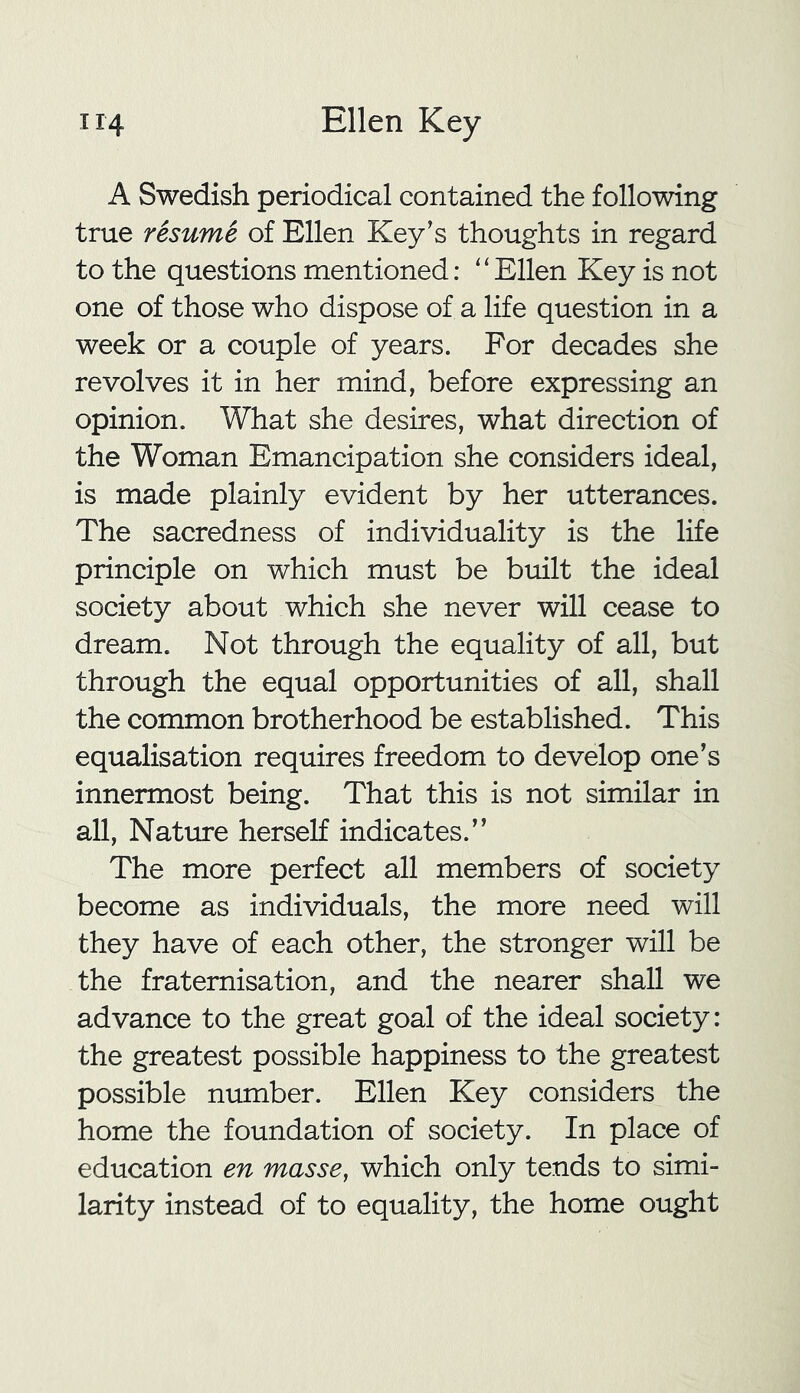 A Swedish periodical contained the following true resume of Ellen Key's thoughts in regard to the questions mentioned: “Ellen Key is not one of those who dispose of a life question in a week or a couple of years. For decades she revolves it in her mind, before expressing an opinion. What she desires, what direction of the Woman Emancipation she considers ideal, is made plainly evident by her utterances. The sacredness of individuality is the life principle on which must be built the ideal society about which she never will cease to dream. Not through the equality of all, but through the equal opportunities of all, shall the common brotherhood be established. This equalisation requires freedom to develop one's innermost being. That this is not similar in all, Nature herself indicates.” The more perfect all members of society become as individuals, the more need will they have of each other, the stronger will be the fraternisation, and the nearer shall we advance to the great goal of the ideal society: the greatest possible happiness to the greatest possible number. Ellen Key considers the home the foundation of society. In place of education en masse, which only tends to simi- larity instead of to equality, the home ought