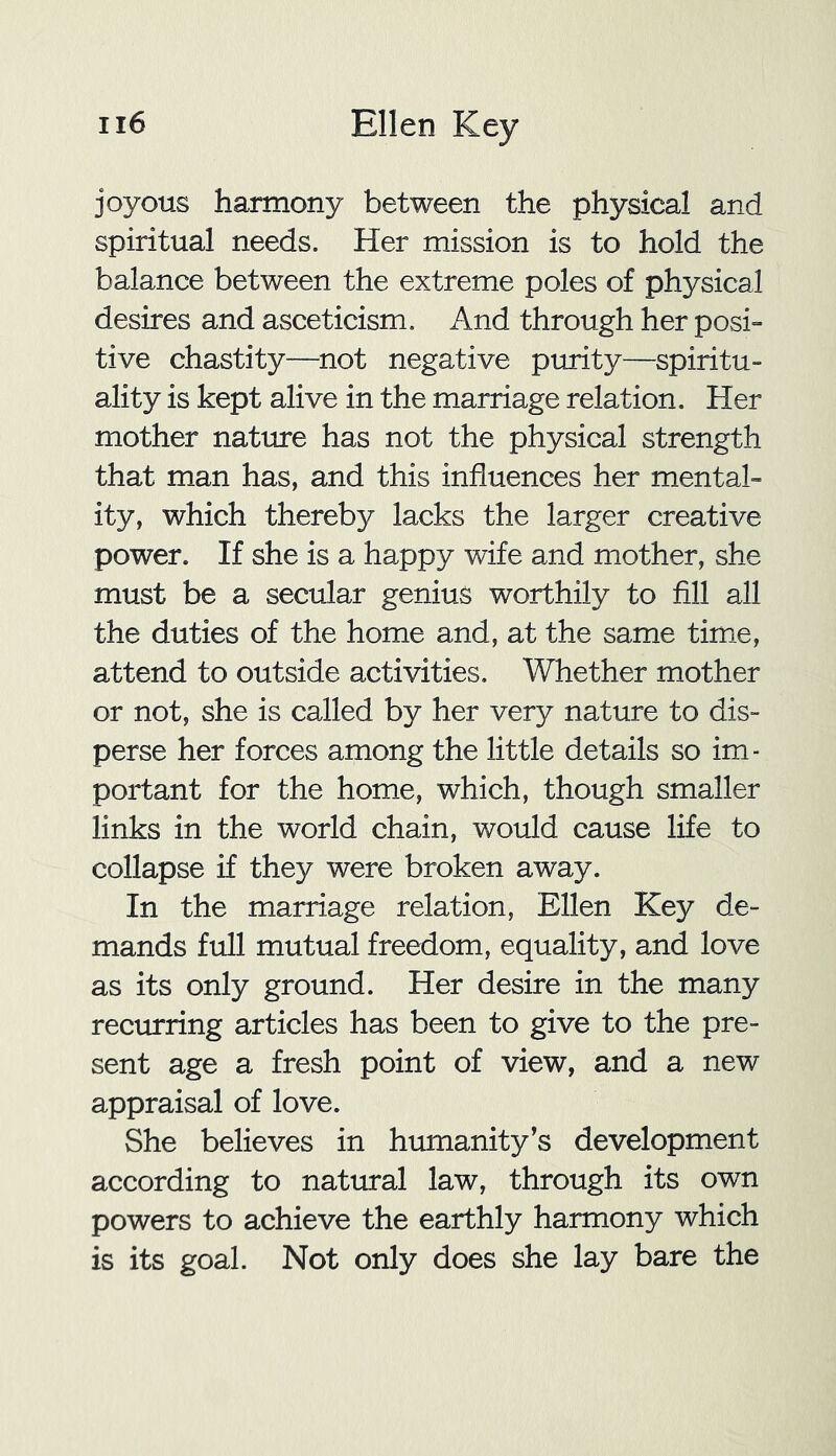 joyous harmony between the physical and spiritual needs. Her mission is to hold the balance between the extreme poles of physical desires and asceticism. And through her posi- tive chastity—not negative purity—spiritu- ality is kept alive in the marriage relation. Her mother nature has not the physical strength that man has, and this influences her mental- ity, which thereby lacks the larger creative power. If she is a happy wife and mother, she must be a secular genius worthily to fill all the duties of the home and, at the same time, attend to outside activities. Whether mother or not, she is called by her very nature to dis- perse her forces among the little details so im- portant for the home, which, though smaller links in the world chain, would cause life to collapse if they were broken away. In the marriage relation, Ellen Key de- mands full mutual freedom, equality, and love as its only ground. Her desire in the many recurring articles has been to give to the pre- sent age a fresh point of view, and a new appraisal of love. She believes in humanity’s development according to natural law, through its own powers to achieve the earthly harmony which is its goal. Not only does she lay bare the