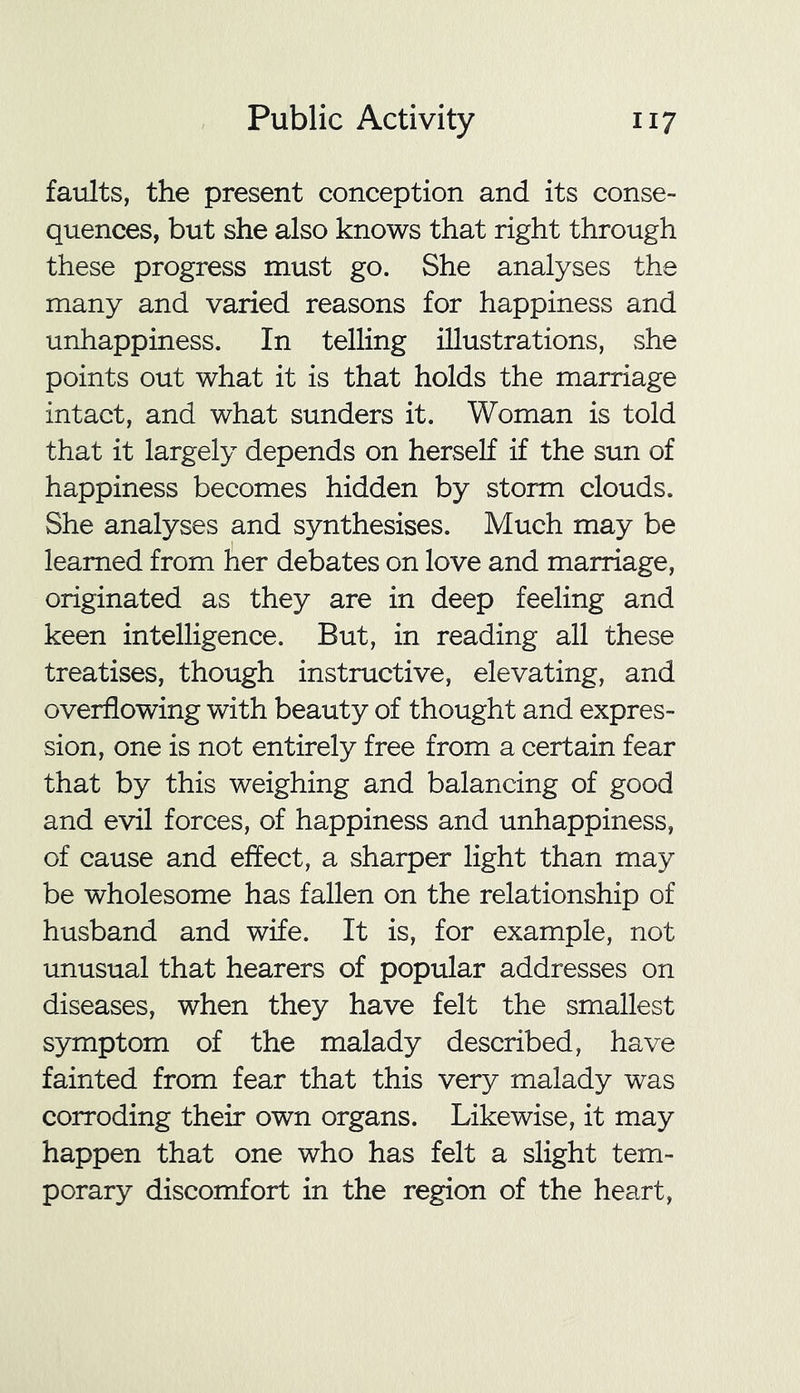 faults, the present conception and its conse- quences, but she also knows that right through these progress must go. She analyses the many and varied reasons for happiness and unhappiness. In telling illustrations, she points out what it is that holds the marriage intact, and what sunders it. Woman is told that it largely depends on herself if the sun of happiness becomes hidden by storm clouds. She analyses and synthesises. Much may be learned from her debates on love and marriage, originated as they are in deep feeling and keen intelligence. But, in reading all these treatises, though instructive, elevating, and overflowing with beauty of thought and expres- sion, one is not entirely free from a certain fear that by this weighing and balancing of good and evil forces, of happiness and unhappiness, of cause and effect, a sharper light than may be wholesome has fallen on the relationship of husband and wife. It is, for example, not unusual that hearers of popular addresses on diseases, when they have felt the smallest symptom of the malady described, have fainted from fear that this very malady was corroding their own organs. Likewise, it may happen that one who has felt a slight tem- porary discomfort in the region of the heart,